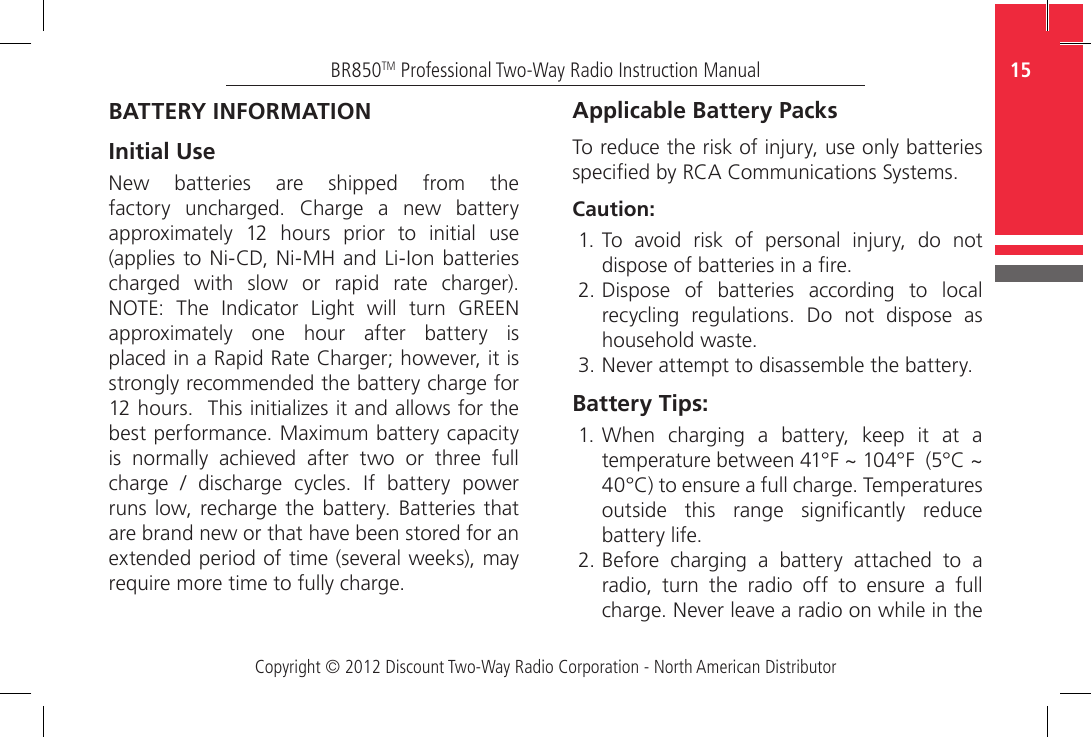 Copyright © 2012 Discount Two-Way Radio Corporation - North American Distributor15BR850TM Professional Two-Way Radio Instruction ManualBATTERY INFORMATION Initial UseNew  batteries  are  shipped  from  the factory  uncharged.  Charge  a  new  battery approximately  12  hours  prior  to  initial  use (applies  to Ni-CD, Ni-MH and Li-Ion  batteries charged  with  slow  or  rapid  rate  charger). NOTE:  The  Indicator  Light  will  turn  GREEN approximately  one  hour  after  battery  is placed in a Rapid Rate Charger; however, it is strongly recommended the battery charge for 12 hours.  This initializes it and allows for the best performance. Maximum battery capacity is  normally  achieved  after  two  or  three  full charge  /  discharge  cycles.  If  battery  power runs low,  recharge the  battery.  Batteries  that are brand new or that have been stored for an extended period of time (several weeks), may require more time to fully charge.Applicable Battery PacksTo reduce the risk of injury, use only batteries specied by RCA Communications Systems.Caution:1. To  avoid  risk  of  personal  injury,  do  not dispose of batteries in a re.2. Dispose  of  batteries  according  to  local recycling  regulations.  Do  not  dispose  as household waste.3. Never attempt to disassemble the battery.Battery Tips:1. When  charging  a  battery,  keep  it  at  a temperature between 41°F ~ 104°F  (5°C ~ 40°C) to ensure a full charge. Temperatures outside  this  range  signicantly  reduce battery life.2. Before  charging  a  battery  attached  to  a radio,  turn  the  radio  off  to  ensure  a  full charge. Never leave a radio on while in the 