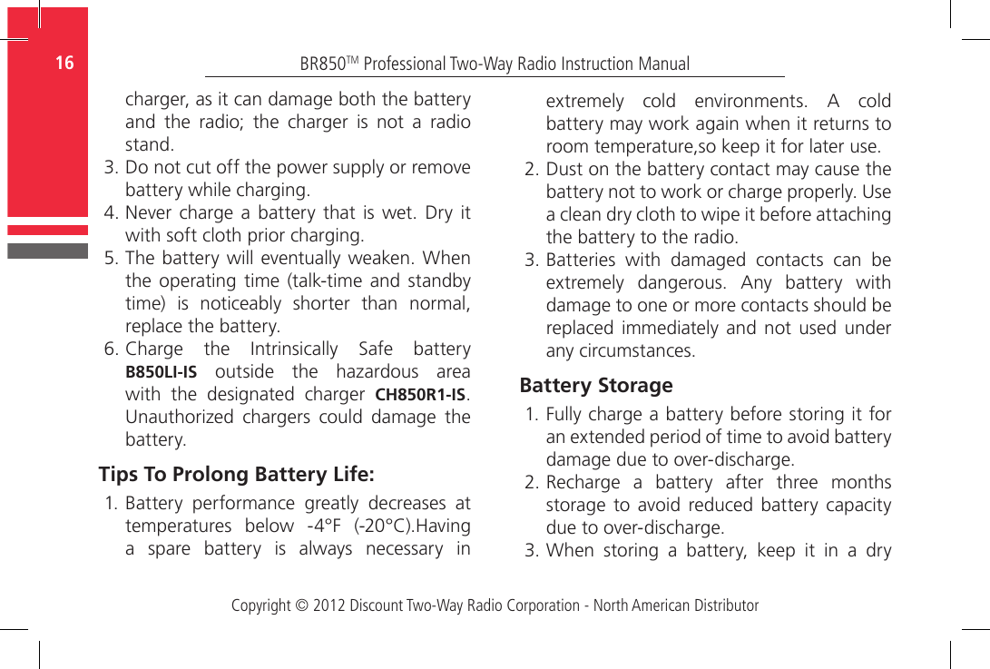 Copyright © 2012 Discount Two-Way Radio Corporation - North American DistributorBR850TM Professional Two-Way Radio Instruction Manual16   charger, as it can damage both the battery and  the  radio;  the  charger  is  not  a  radio stand.3. Do not cut off the power supply or remove battery while charging.4. Never  charge a  battery  that  is wet. Dry it with soft cloth prior charging.5. The battery will eventually weaken. When the operating time  (talk-time  and standby time)  is  noticeably  shorter  than  normal, replace the battery.6.  Charge  the  Intrinsically  Safe  battery B850LI-IS  outside  the  hazardous  area with  the  designated  charger  CH850R1-IS. Unauthorized  chargers  could  damage  the battery.Tips To Prolong Battery Life:1. Battery  performance  greatly  decreases  at temperatures  below  -4°F  (-20°C).Having a  spare  battery  is  always  necessary  in extremely  cold  environments.  A  cold battery may work again when it returns to room temperature,so keep it for later use.2. Dust on the battery contact may cause the battery not to work or charge properly. Use a clean dry cloth to wipe it before attaching the battery to the radio. 3. Batteries  with  damaged  contacts  can  be extremely  dangerous.  Any  battery  with damage to one or more contacts should be replaced immediately and  not  used  under any circumstances. Battery Storage1. Fully charge a battery before storing it for an extended period of time to avoid battery damage due to over-discharge.2. Recharge  a  battery  after  three  months storage  to avoid reduced  battery  capacity due to over-discharge.3. When  storing  a  battery,  keep  it  in  a  dry 