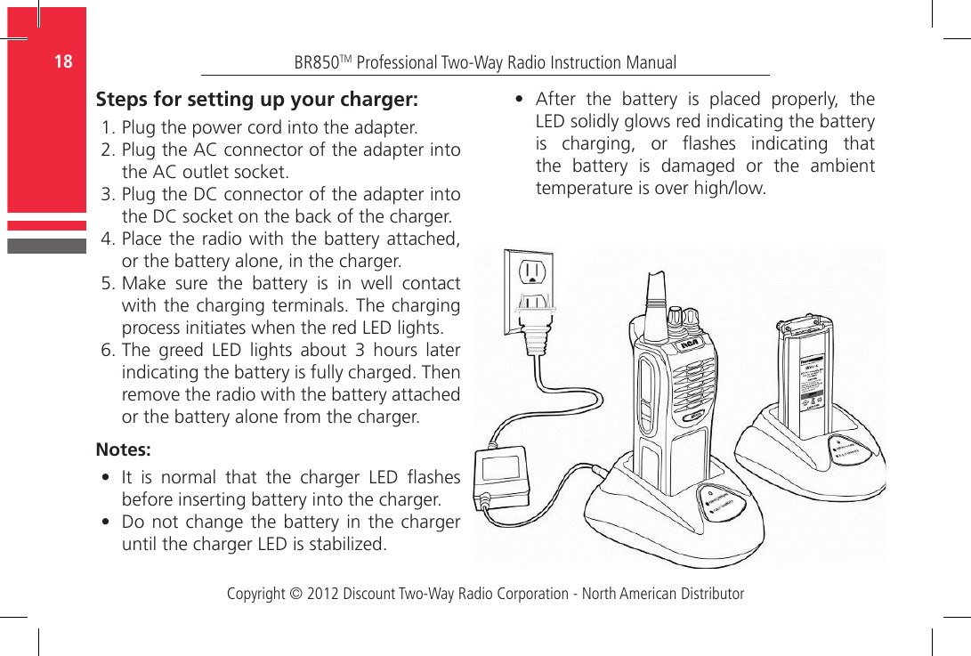 Copyright © 2012 Discount Two-Way Radio Corporation - North American DistributorBR850TM Professional Two-Way Radio Instruction Manual18   •   After  the  battery  is  placed  properly,  the LED solidly glows red indicating the battery is  charging,  or  ashes  indicating  that the  battery  is  damaged  or  the  ambient temperature is over high/low.Steps for setting up your charger:1.  Plug the power cord into the adapter. 2.  Plug the AC connector of the adapter into the AC outlet socket.3.  Plug the DC connector of the adapter into the DC socket on the back of the charger. 4.  Place the  radio with the battery attached, or the battery alone, in the charger.  5.  Make  sure  the  battery  is  in  well  contact with the charging terminals. The charging process initiates when the red LED lights. 6.  The  greed  LED  lights  about  3  hours  later indicating the battery is fully charged. Then remove the radio with the battery attached or the battery alone from the charger.Notes:•   It  is  normal  that  the  charger  LED  ashes before inserting battery into the charger.•   Do not change  the battery in  the charger until the charger LED is stabilized. 