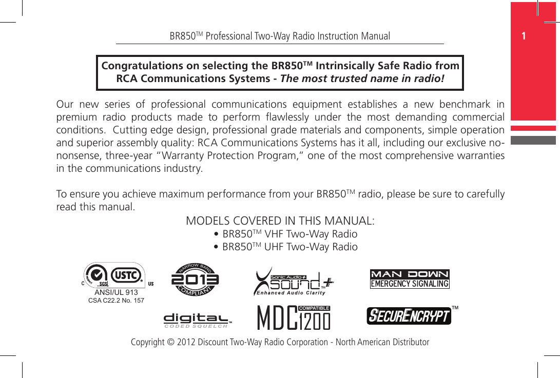 Copyright © 2012 Discount Two-Way Radio Corporation - North American Distributor1BR850TM Professional Two-Way Radio Instruction ManualCongratulations on selecting the BR850TM Intrinsically Safe Radio from RCA Communications Systems - The most trusted name in radio!Our new series of professional communications equipment establishes a new benchmark in premium  radio  products  made  to  perform  awlessly  under  the  most  demanding  commercial conditions.  Cutting edge design, professional grade materials and components, simple operation and superior assembly quality: RCA Communications Systems has it all, including our exclusive no-nonsense, three-year “Warranty Protection Program,” one of the most comprehensive warranties in the communications industry.To ensure you achieve maximum performance from your BR850TM radio, please be sure to carefully read this manual.MODELS COVERED IN THIS MANUAL:• BR850TM VHF Two-Way Radio• BR850TM UHF Two-Way RadioCOMPLIANTNARROW BANDCODED SQUELCHDIGITALTMEmergency SignalingMAN DOWNSecurEncrypt ™MDC1200COMPATIBLEANSI/UL 913CCSA C22.2 No. 157