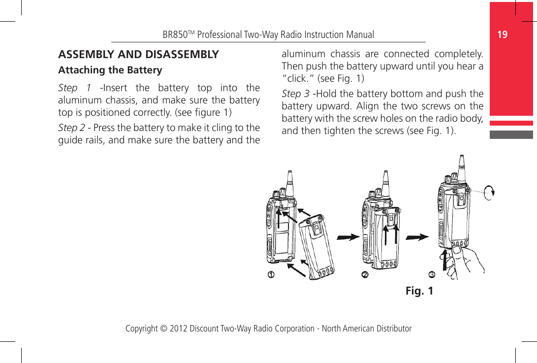 Copyright © 2012 Discount Two-Way Radio Corporation - North American Distributor19BR850TM Professional Two-Way Radio Instruction Manualaluminum  chassis  are  connected  completely. Then push the battery upward until you hear a “click.” (see Fig. 1)Step 3 -Hold the battery bottom and push the battery upward. Align the two screws on the battery with the screw holes on the radio body, and then tighten the screws (see Fig. 1).Fig. 1ASSEMBLY AND DISASSEMBLYAttaching the BatteryStep 1  -Insert  the  battery  top  into  the aluminum chassis, and make sure the battery top is positioned correctly. (see gure 1)Step 2 - Press the battery to make it cling to the guide rails, and make sure the battery and the 