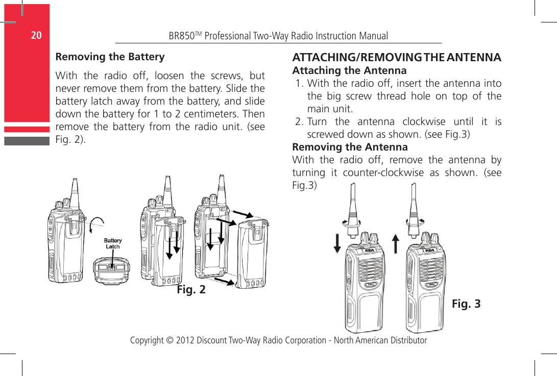 Copyright © 2012 Discount Two-Way Radio Corporation - North American DistributorBR850TM Professional Two-Way Radio Instruction Manual20  Removing the BatteryWith  the  radio  off,  loosen  the  screws,  but never remove them from the battery. Slide the battery latch away from the battery, and slide down the battery for 1 to 2 centimeters. Then remove  the  battery  from  the  radio  unit.  (see Fig. 2).Fig. 2ATTACHING/REMOVING THE ANTENNAAttaching the Antenna1. With the radio off, insert the antenna into the  big  screw  thread  hole  on  top  of  the main unit.  2. Turn the antenna clockwise until it is screwed down as shown. (see Fig.3)Removing the AntennaWith  the  radio  off,  remove  the  antenna  by  turning  it  counter-clockwise  as  shown.  (see Fig.3)Fig. 3