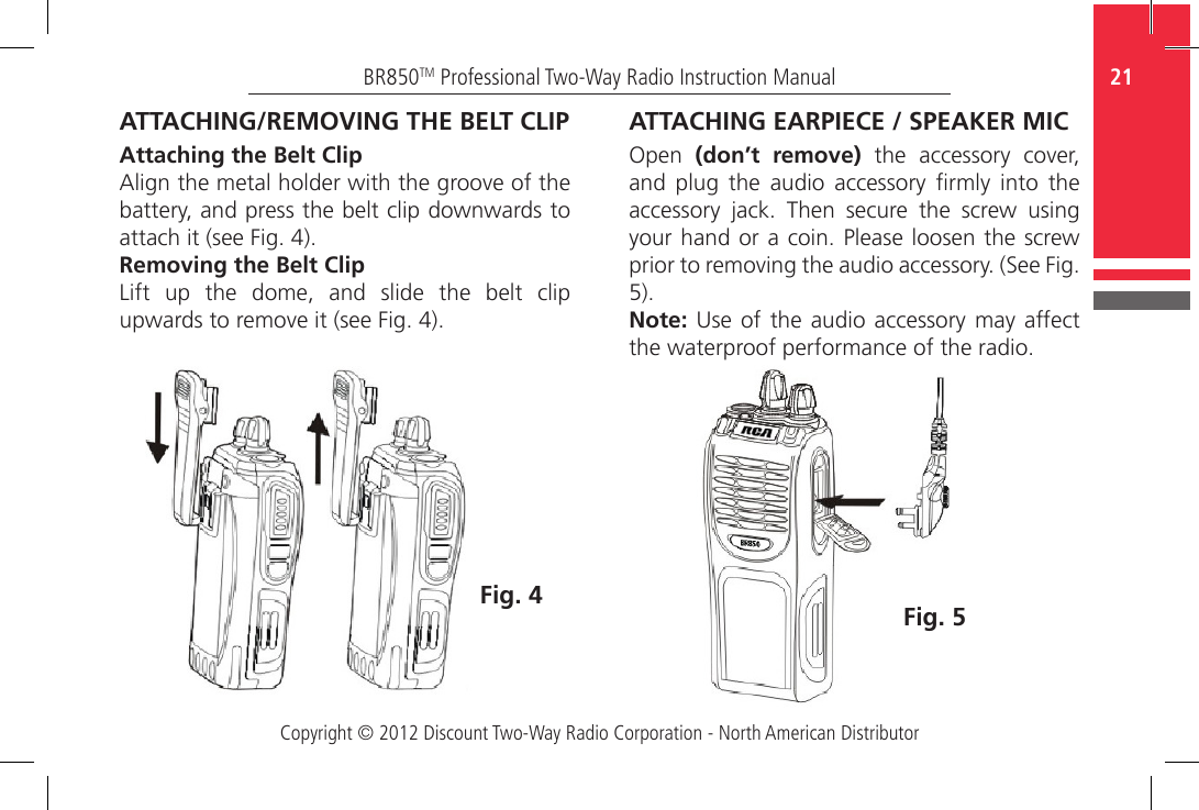 Copyright © 2012 Discount Two-Way Radio Corporation - North American Distributor21BR850TM Professional Two-Way Radio Instruction ManualATTACHING/REMOVING THE BELT CLIPAttaching the Belt ClipAlign the metal holder with the groove of the battery, and press the belt clip downwards to attach it (see Fig. 4).Removing the Belt ClipLift  up  the  dome,  and  slide  the  belt  clip upwards to remove it (see Fig. 4).Fig. 4ATTACHING EARPIECE / SPEAKER MICOpen  (don’t remove)  the  accessory  cover, and  plug  the  audio  accessory  rmly  into  the accessory  jack.  Then  secure  the  screw  using your hand or a coin. Please loosen the screw prior to removing the audio accessory. (See Fig. 5). Note: Use  of the audio  accessory may affect the waterproof performance of the radio.Fig. 5