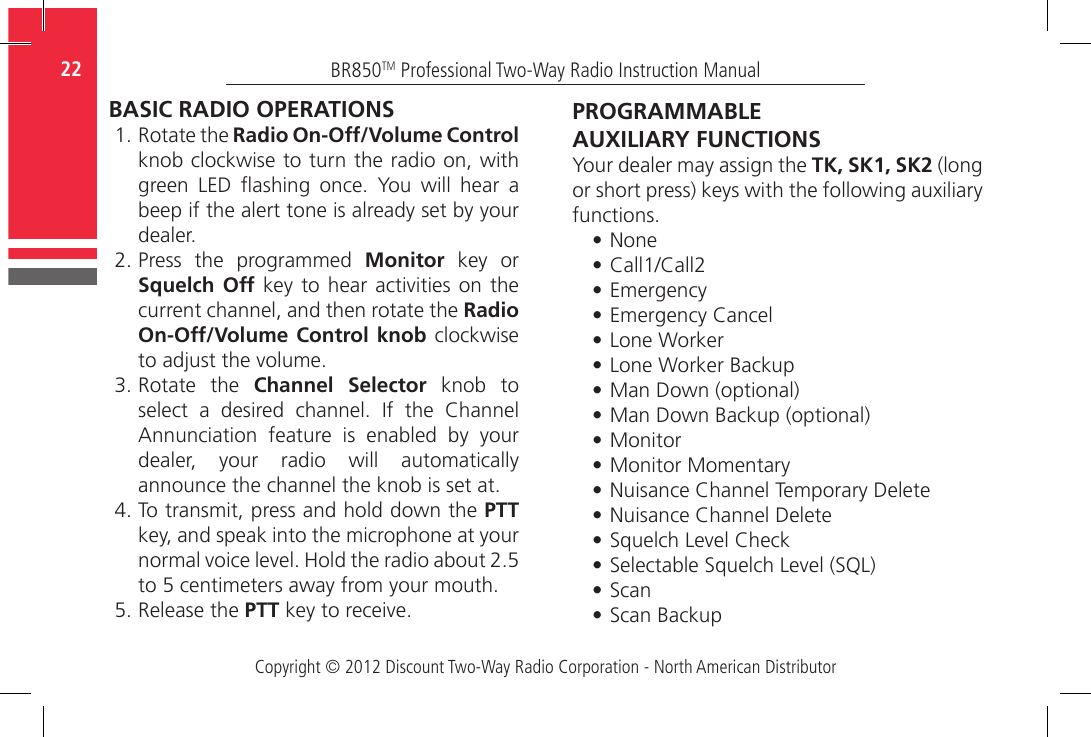 Copyright © 2012 Discount Two-Way Radio Corporation - North American DistributorBR850TM Professional Two-Way Radio Instruction Manual22  BASIC RADIO OPERATIONS1.  Rotate the Radio On-Off/Volume Control knob clockwise to turn the radio on, with green  LED  ashing  once.  You  will  hear  a beep if the alert tone is already set by your dealer. 2.  Press  the  programmed  Monitor  key  or Squelch Off key to hear  activities  on the current channel, and then rotate the Radio On-Off/Volume Control knob clockwise to adjust the volume. 3.  Rotate  the  Channel Selector knob to select  a  desired  channel.  If  the  Channel Annunciation  feature  is  enabled  by  your dealer,  your  radio  will  automatically announce the channel the knob is set at. 4.  To transmit, press and hold down the PTT key, and speak into the microphone at your normal voice level. Hold the radio about 2.5 to 5 centimeters away from your mouth.5.  Release the PTT key to receive.PROGRAMMABLE AUXILIARY FUNCTIONSYour dealer may assign the TK, SK1, SK2 (long or short press) keys with the following auxiliary functions.•  None•  Call1/Call2•  Emergency•  Emergency Cancel•  Lone Worker•  Lone Worker Backup•  Man Down (optional)•  Man Down Backup (optional)•  Monitor•  Monitor Momentary•  Nuisance Channel Temporary Delete•  Nuisance Channel Delete•  Squelch Level Check•  Selectable Squelch Level (SQL)•  Scan•  Scan Backup