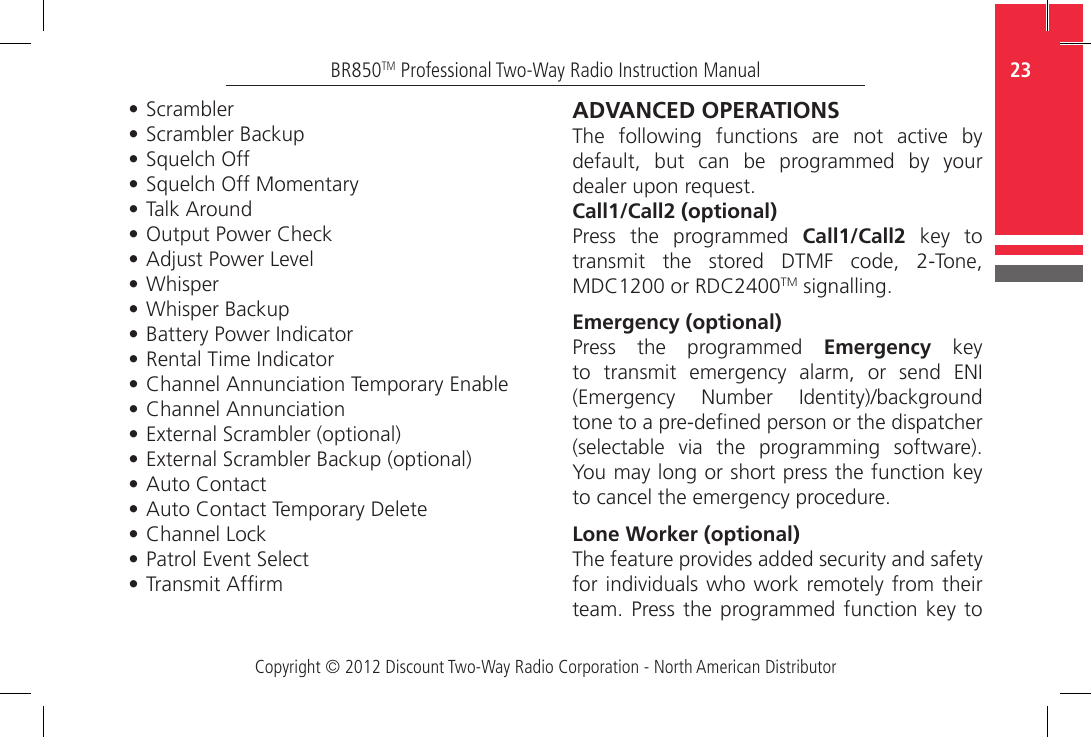 Copyright © 2012 Discount Two-Way Radio Corporation - North American Distributor23BR850TM Professional Two-Way Radio Instruction Manual•  Scrambler•  Scrambler Backup•  Squelch Off•  Squelch Off Momentary•  Talk Around•  Output Power Check•  Adjust Power Level•  Whisper•  Whisper Backup•  Battery Power Indicator•  Rental Time Indicator•  Channel Annunciation Temporary Enable•  Channel Annunciation•  External Scrambler (optional)•  External Scrambler Backup (optional)•  Auto Contact •  Auto Contact Temporary Delete•  Channel  Lock•  Patrol Event Select•  Transmit AfrmADVANCED OPERATIONSThe  following  functions  are  not  active  by default,  but  can  be  programmed  by  your dealer upon request. Call1/Call2 (optional)Press  the  programmed  Call1/Call2  key  to transmit  the  stored  DTMF  code,  2-Tone, MDC1200 or RDC2400TM signalling.Emergency (optional)Press  the  programmed  Emergency  key to  transmit  emergency  alarm,  or  send  ENI (Emergency  Number  Identity)/background tone to a pre-dened person or the dispatcher (selectable  via  the  programming  software). You may long or short press the function key to cancel the emergency procedure.Lone Worker (optional)The feature provides added security and safety for individuals who work remotely from their team. Press the programmed function key  to 