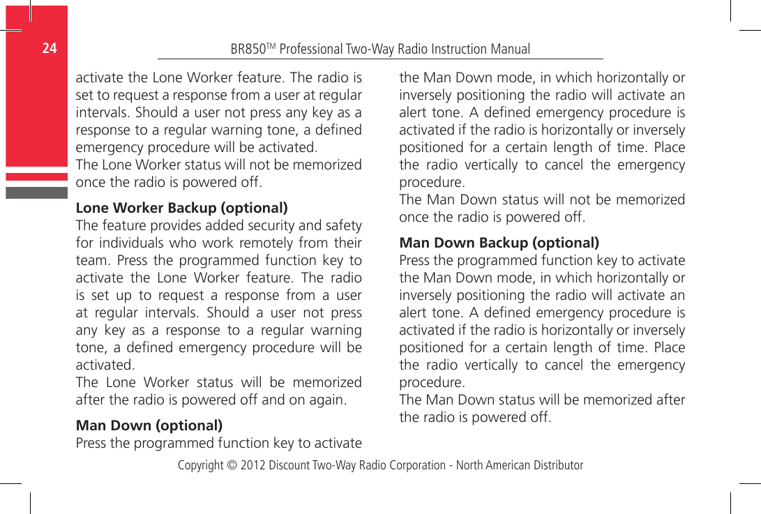 Copyright © 2012 Discount Two-Way Radio Corporation - North American DistributorBR850TM Professional Two-Way Radio Instruction Manual24  activate the Lone Worker feature. The radio is set to request a response from a user at regular intervals. Should a user not press any key as a response to a regular warning tone, a dened emergency procedure will be activated.The Lone Worker status will not be memorized once the radio is powered off.Lone Worker Backup (optional)The feature provides added security and safety for individuals who work remotely from their team. Press the programmed function key  to activate  the  Lone  Worker  feature.  The  radio is set up to request a response from a user at  regular  intervals.  Should  a  user  not  press any  key  as  a  response  to  a  regular  warning tone, a dened emergency procedure will  be activated.The  Lone  Worker  status  will  be  memorized after the radio is powered off and on again.Man Down (optional)Press the programmed function key to activate the Man Down mode, in which horizontally or inversely positioning the radio will activate an alert tone. A dened emergency procedure is activated if the radio is horizontally or inversely positioned for  a certain  length of time.  Place the  radio  vertically  to  cancel  the  emergency procedure.The Man Down status will not be memorized once the radio is powered off.Man Down Backup (optional)Press the programmed function key to activate the Man Down mode, in which horizontally or inversely positioning the radio will activate an alert tone. A dened emergency procedure is activated if the radio is horizontally or inversely positioned for  a certain  length of time.  Place the  radio  vertically  to  cancel  the  emergency procedure.The Man Down status will be memorized after the radio is powered off.