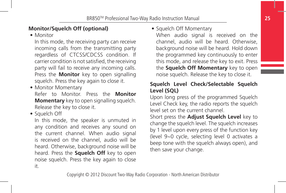 Copyright © 2012 Discount Two-Way Radio Corporation - North American Distributor25BR850TM Professional Two-Way Radio Instruction ManualMonitor/Squelch Off (optional)•  MonitorIn this mode, the receiving party can receive incoming  calls  from the  transmitting  party regardless  of  CTCSS/CDCSS  condition.  If carrier condition is not satised, the receiving party will fail to receive any incoming calls. Press  the  Monitor  key  to  open  signalling squelch. Press the key again to close it. •  Monitor MomentaryRefer  to  Monitor.  Press  the  Monitor Momentary key to open signalling squelch. Release the key to close it.•  Squelch OffIn  this  mode,  the  speaker  is  unmuted  in any  condition  and  receives  any  sound  on the  current  channel.  When  audio  signal is  received  on  the  channel,  audio  will  be heard. Otherwise, background noise will be heard. Press the  Squelch Off key to open noise squelch. Press the key again to close it.•  Squelch Off MomentaryWhen  audio  signal  is  received  on  the channel,  audio  will  be  heard.  Otherwise, background noise will be heard. Hold down the programmed key continuously to enter this mode, and release the key to exit. Press the Squelch Off Momentary key to open noise squelch. Release the key to close it.Squelch Level Check/Selectable Squelch Level (SQL)Upon long press of the programmed Squelch Level Check key, the radio reports the squelch level set on the current channel. Short press the Adjust Squelch Level key to change the squelch level. The squelch increases by 1 level upon every press of the function key (level  9~0  cycle,  selecting  level  0  activates  a beep tone with the squelch always open), and then save your change.