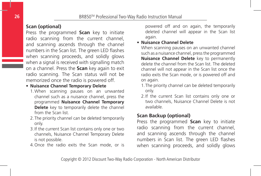 Copyright © 2012 Discount Two-Way Radio Corporation - North American DistributorBR850TM Professional Two-Way Radio Instruction Manual26  Scan (optional)Press  the  programmed  Scan  key  to  initiate radio  scanning  from  the  current  channel, and  scanning  ascends  through  the  channel numbers in the Scan list. The green LED ashes when  scanning  proceeds,  and  solidly  glows when a signal is received with signalling match on a channel. Press the Scan key again to exit radio  scanning.  The  Scan  status  will  not  be memorized once the radio is powered off.•   Nuisance Channel Temporary Delete1.  When  scanning  pauses  on  an  unwanted channel such as a nuisance channel, press the programmed  Nuisance Channel Temporary Delete  key  to  temporarily  delete  the  channel from the Scan list.2.  The priority channel can be deleted temporarily only.3.  If the current Scan list contains only one or two channels, Nuisance Channel Temporary Delete is not possible.  4.  Once  the  radio  exits  the  Scan  mode,  or  is powered  off  and  on  again,  the  temporarily deleted  channel  will  appear  in  the  Scan  list again.•    Nuisance  Channel  DeleteWhen scanning pauses on an unwanted channel such as a nuisance channel, press the programmed Nuisance Channel Delete  key  to  permanently delete the channel from the Scan list. The deleted channel will not appear in the Scan list once the radio exits the Scan mode, or is powered off and on again.1.  The priority channel can be deleted temporarily only.2.  If  the  current  Scan  list  contains  only  one  or two channels, Nuisance Channel Delete is not available.Scan Backup (optional)Press  the  programmed  Scan  key  to  initiate radio  scanning  from  the  current  channel, and  scanning  ascends  through  the  channel numbers  in  Scan  list.  The  green  LED  ashes when  scanning  proceeds,  and  solidly  glows 