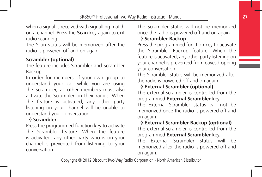 Copyright © 2012 Discount Two-Way Radio Corporation - North American Distributor27BR850TM Professional Two-Way Radio Instruction Manualwhen a signal is received with signalling match on a channel. Press the Scan key again to exit radio scanning.The  Scan  status  will  be  memorized  after  the radio is powered off and on again.Scrambler (optional)The feature includes Scrambler and Scrambler Backup. In  order  for  members  of  your  own  group  to understand  your  call  while  you  are  using the  Scrambler,  all  other  members  must  also activate the Scrambler  on  their  radios.  When the  feature  is  activated,  any  other  party listening  on  your  channel  will  be  unable  to understand your conversation.◊  ScramblerPress the programmed function key to activate the  Scrambler  feature.  When  the  feature is  activated,  any  other  party  who  is  on  your channel  is  prevented  from  listening  to  your conversation.The  Scrambler  status  will  not  be  memorized once the radio is powered off and on again.◊  Scrambler BackupPress the programmed function key to activate the  Scrambler  Backup  feature.  When  the feature is activated, any other party listening on your channel is prevented from eavesdropping your conversation.The Scrambler status will be memorized after the radio is powered off and on again.◊  External Scrambler (optional)The external  scrambler is controlled from the programmed External Scrambler key.The  External  Scrambler  status  will  not  be memorized once the radio is powered off and on again.◊  External Scrambler Backup (optional)The external  scrambler is controlled from the programmed External Scrambler key.The  External  Scrambler  status  will  be memorized after the radio is powered off and on again.