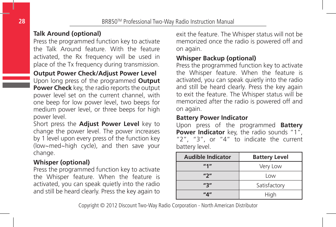 Copyright © 2012 Discount Two-Way Radio Corporation - North American DistributorBR850TM Professional Two-Way Radio Instruction Manual28  Talk Around (optional)Press the programmed function key to activate the  Talk  Around  feature.  With  the  feature activated,  the  Rx  frequency  will  be  used  in place of the Tx frequency during transmission.Output Power Check/Adjust Power LevelUpon long press of the programmed Output Power Check key, the radio reports the output power  level  set  on  the  current  channel,  with one beep for low power level, two beeps for medium power level, or three beeps for high power level.Short  press  the  Adjust Power Level  key  to change the power level. The power increases by 1 level upon every press of the function key (low~med~high  cycle),  and  then  save  your change.Whisper (optional)Press the programmed function key to activate the  Whisper  feature.  When  the  feature  is activated, you can speak quietly into the radio and still be heard clearly. Press the key again to exit the feature. The Whisper status will not be memorized once the radio is powered off and on again.Whisper Backup (optional)Press the programmed function key to activate the  Whisper  feature.  When  the  feature  is activated, you can speak quietly into the radio and still  be heard clearly. Press the key  again to exit the feature. The Whisper status will be memorized after the radio is powered off and on again.Battery Power IndicatorUpon  press  of  the  programmed  Battery Power Indicator key,  the  radio  sounds  “1”, “2”,  “3”,  or  “4”  to  indicate  the  current battery level.Audible Indicator Battery Level“1” Very Low“2” Low“3” Satisfactory“4” High