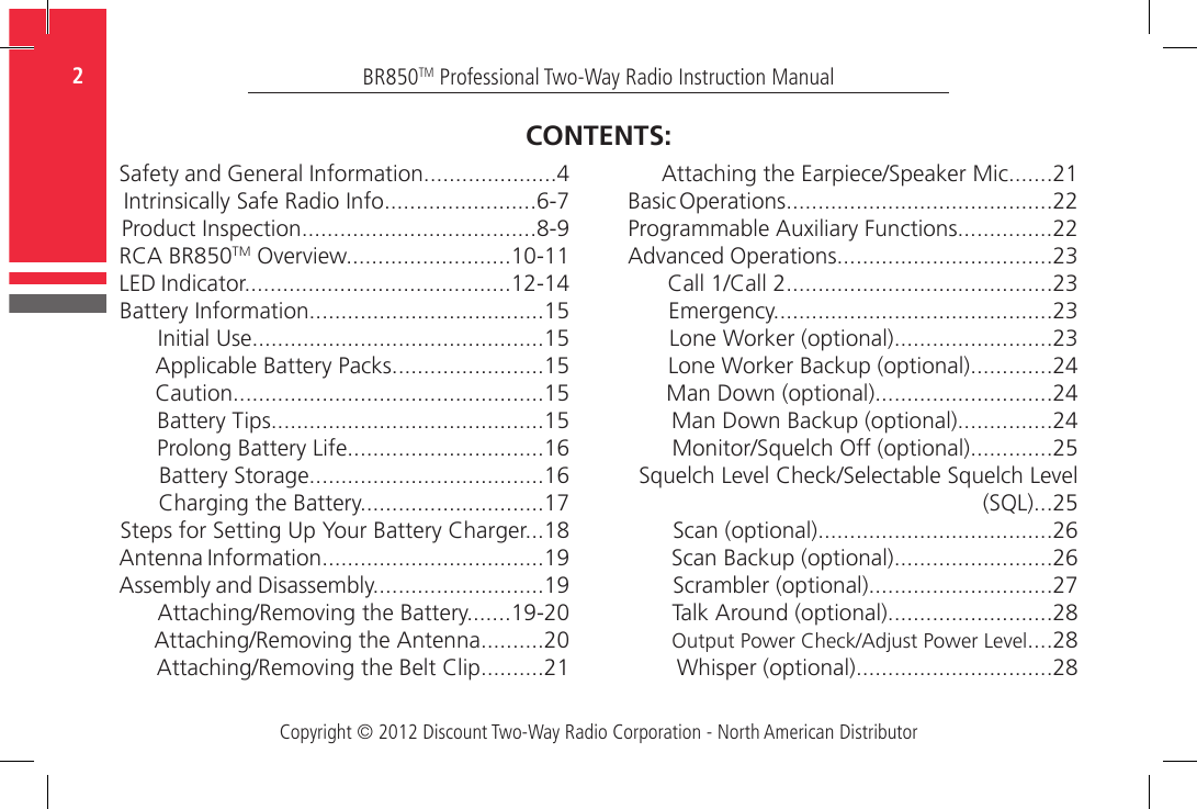 Copyright © 2012 Discount Two-Way Radio Corporation - North American DistributorBR850TM Professional Two-Way Radio Instruction Manual2  Safety and General Information.....................4Intrinsically Safe Radio Info........................6-7Product Inspection.....................................8-9RCA BR850TM Overview..........................10-11LED Indicator..........................................12-14Battery Information.....................................15Initial Use..............................................15Applicable Battery Packs........................15Caution.................................................15Battery Tips...........................................15Prolong Battery Life...............................16Battery Storage.....................................16Charging the Battery.............................17Steps for Setting Up Your Battery Charger...18Antenna Information...................................19Assembly and Disassembly...........................19Attaching/Removing the Battery.......19-20Attaching/Removing the Antenna..........20Attaching/Removing the Belt Clip..........21Attaching the Earpiece/Speaker Mic.......21Basic Operations..........................................22Programmable Auxiliary Functions...............22Advanced Operations..................................23Call 1/Call 2..........................................23Emergency............................................23Lone Worker (optional).........................23Lone Worker Backup (optional).............24Man Down (optional)............................24Man Down Backup (optional)...............24Monitor/Squelch Off (optional).............25Squelch Level Check/Selectable Squelch Level (SQL)...25Scan (optional).....................................26Scan Backup (optional).........................26Scrambler (optional).............................27Talk Around (optional)..........................28      Output Power Check/Adjust Power Level....28Whisper (optional)...............................28CONTENTS: