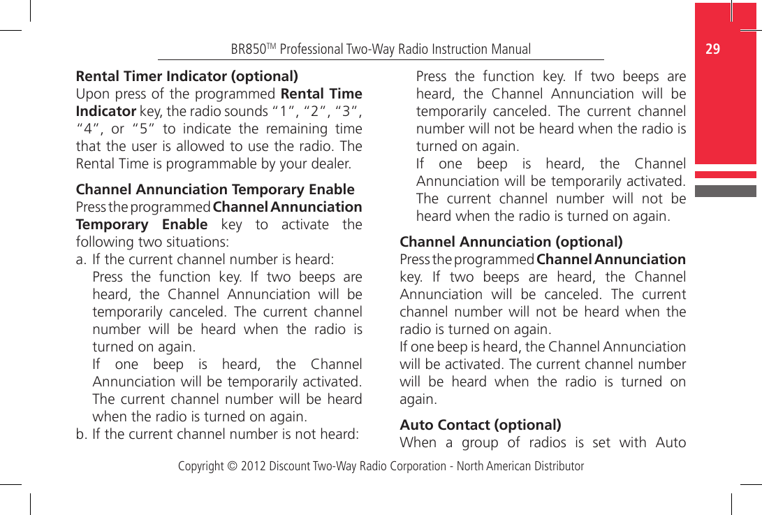 Copyright © 2012 Discount Two-Way Radio Corporation - North American Distributor29BR850TM Professional Two-Way Radio Instruction ManualRental Timer Indicator (optional)Upon press of the programmed Rental Time Indicator key, the radio sounds “1”, “2”, “3”, “4”,  or  “5”  to  indicate  the  remaining  time that the user is allowed to use the radio. The Rental Time is programmable by your dealer.Channel Annunciation Temporary EnablePress the programmed Channel Annunciation Temporary Enable  key  to  activate  the following two situations:a.  If the current channel number is heard:Press  the  function  key.  If  two  beeps  are heard,  the  Channel  Annunciation  will  be temporarily  canceled.  The  current  channel number will be heard when the radio is turned on again. If  one  beep  is  heard,  the  Channel Annunciation will be temporarily activated. The current channel number will be heard when the radio is turned on again. b. If the current channel number is not heard:Press  the  function  key.  If  two  beeps  are heard,  the  Channel  Annunciation  will  be temporarily  canceled.  The  current  channel number will not be heard when the radio is turned on again.If  one  beep  is  heard,  the  Channel Annunciation will be temporarily activated. The current channel number will not be heard when the radio is turned on again.Channel Annunciation (optional)Press the programmed Channel Annunciation key.  If  two  beeps  are  heard,  the  Channel Annunciation  will  be  canceled.  The  current channel number will not be heard when the radio is turned on again.If one beep is heard, the Channel Annunciation will be activated. The current channel number will be heard when the radio is turned on again.Auto Contact (optional)When  a  group  of  radios  is  set  with  Auto 