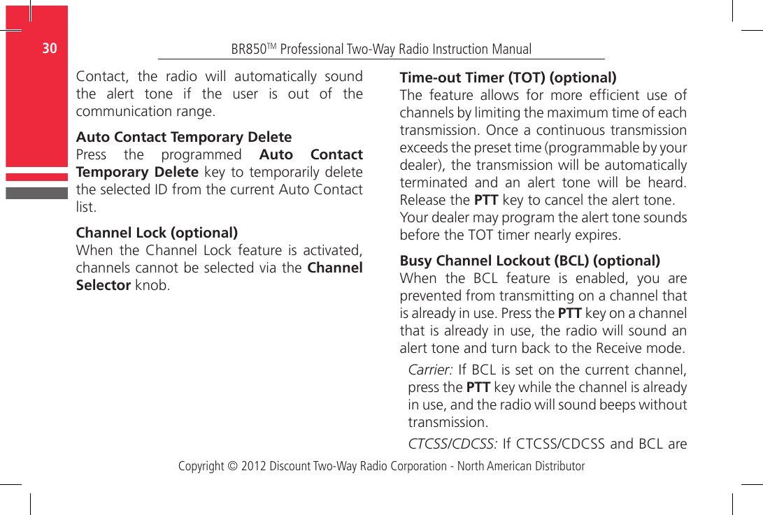 Copyright © 2012 Discount Two-Way Radio Corporation - North American DistributorBR850TM Professional Two-Way Radio Instruction Manual30  Contact,  the  radio  will  automatically  sound the alert tone if the user is out of the communication range.Auto Contact Temporary DeletePress  the  programmed  Auto Contact Temporary Delete key to temporarily delete the selected ID from the current Auto Contact list.Channel Lock (optional)When  the  Channel  Lock  feature  is  activated, channels cannot be selected via the Channel Selector knob.Time-out Timer (TOT) (optional)The  feature  allows  for  more  efcient  use  of channels by limiting the maximum time of each transmission. Once a continuous transmission exceeds the preset time (programmable by your dealer), the transmission will be automatically terminated and an alert tone will be heard. Release the PTT key to cancel the alert tone.Your dealer may program the alert tone sounds before the TOT timer nearly expires.Busy Channel Lockout (BCL) (optional)When  the  BCL  feature  is  enabled,  you  are prevented from transmitting on a channel that is already in use. Press the PTT key on a channel that is already in use, the radio will sound an alert tone and turn back to the Receive mode.Carrier: If BCL is set on the current channel, press the PTT key while the channel is already in use, and the radio will sound beeps without transmission.CTCSS/CDCSS: If CTCSS/CDCSS and BCL are 