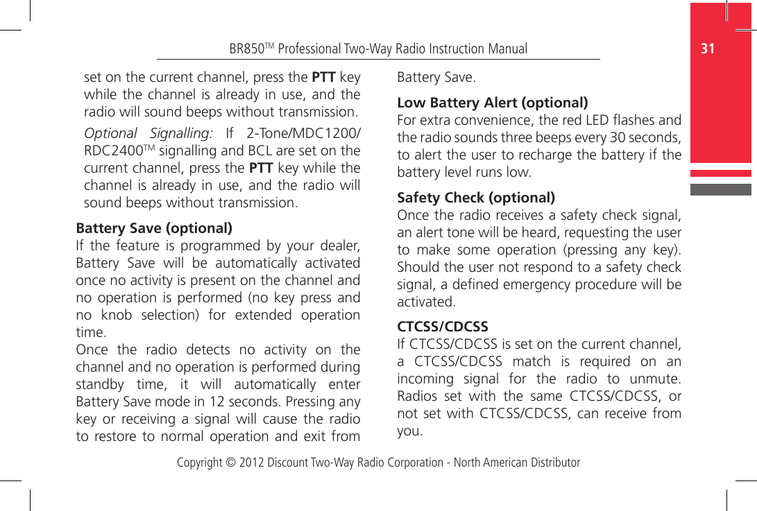 Copyright © 2012 Discount Two-Way Radio Corporation - North American Distributor31BR850TM Professional Two-Way Radio Instruction Manualset on the current channel, press the PTT key while the channel is already in use, and the radio will sound beeps without transmission. Optional Signalling:  If  2-Tone/MDC1200/RDC2400TM signalling and BCL are set on the current channel, press the PTT key while the channel is already  in use, and the radio  will sound beeps without transmission.Battery Save (optional)If  the  feature  is  programmed  by  your  dealer, Battery  Save  will  be  automatically  activated once no activity is present on the channel and no operation is  performed  (no  key  press and no  knob  selection)  for  extended  operation time. Once  the  radio  detects  no  activity  on  the channel and no operation is performed during standby  time,  it  will  automatically  enter Battery Save mode in 12 seconds. Pressing any key  or  receiving  a  signal  will cause  the  radio to restore  to normal operation  and  exit  from Battery Save.Low Battery Alert (optional)For extra convenience, the red LED ashes and the radio sounds three beeps every 30 seconds, to alert the user to recharge the battery if the battery level runs low.Safety Check (optional)Once the radio receives a safety check signal, an alert tone will be heard, requesting the user to  make  some  operation  (pressing  any  key). Should the user not respond to a safety check signal, a dened emergency procedure will be activated.CTCSS/CDCSSIf CTCSS/CDCSS is set on the current channel, a  CTCSS/CDCSS  match  is  required  on  an incoming  signal  for  the  radio  to  unmute. Radios  set  with  the  same  CTCSS/CDCSS,  or not set with CTCSS/CDCSS, can receive from you.