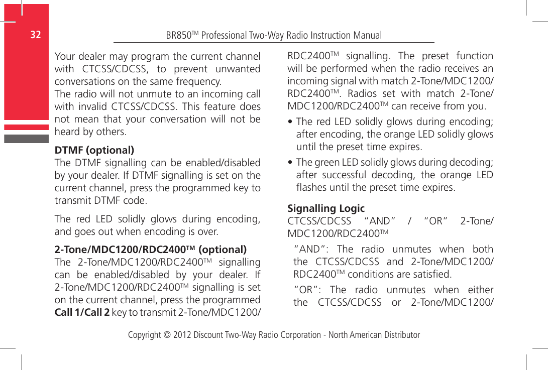 Copyright © 2012 Discount Two-Way Radio Corporation - North American DistributorBR850TM Professional Two-Way Radio Instruction Manual32  Your dealer may program the current channel with  CTCSS/CDCSS,  to  prevent  unwanted conversations on the same frequency.The radio will not unmute to an incoming call with invalid CTCSS/CDCSS. This feature does not  mean  that  your  conversation  will  not  be heard by others.DTMF (optional)The DTMF  signalling can  be enabled/disabled by your dealer. If DTMF signalling is set on the current channel, press the programmed key to transmit DTMF code.  The  red  LED  solidly  glows  during  encoding, and goes out when encoding is over.2-Tone/MDC1200/RDC2400TM  (optional)The  2-Tone/MDC1200/RDC2400TM  signalling can  be  enabled/disabled  by  your  dealer.  If 2-Tone/MDC1200/RDC2400TM signalling is set on the current channel, press the programmed Call 1/Call 2 key to transmit 2-Tone/MDC1200/RDC2400TM  signalling.  The  preset  function will be performed when the radio receives an incoming signal with match 2-Tone/MDC1200/RDC2400TM.  Radios  set  with  match  2-Tone/MDC1200/RDC2400TM can receive from you.•  The red LED solidly glows during encoding; after encoding, the orange LED solidly glows until the preset time expires.•  The green LED solidly glows during decoding; after  successful  decoding,  the  orange  LED ashes until the preset time expires.Signalling LogicCTCSS/CDCSS  “AND”  /  “OR”  2-Tone/MDC1200/RDC2400TM“AND”:  The  radio  unmutes  when  both the  CTCSS/CDCSS  and  2-Tone/MDC1200/RDC2400TM conditions are satised. “OR”:  The  radio  unmutes  when  either the  CTCSS/CDCSS  or  2-Tone/MDC1200/