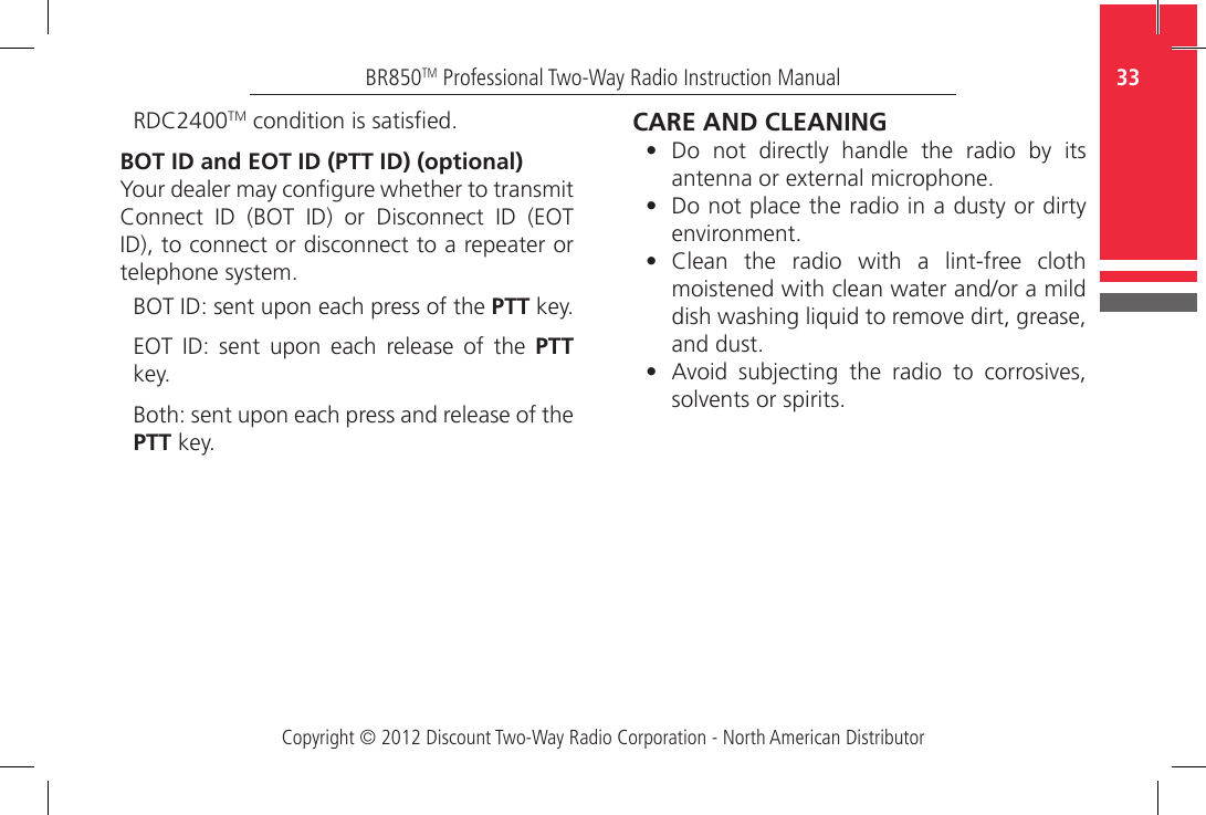 Copyright © 2012 Discount Two-Way Radio Corporation - North American Distributor33BR850TM Professional Two-Way Radio Instruction ManualRDC2400TM condition is satised.BOT ID and EOT ID (PTT ID) (optional)Your dealer may congure whether to transmit Connect  ID  (BOT  ID)  or  Disconnect  ID  (EOT ID), to connect or disconnect to a repeater or telephone system. BOT ID: sent upon each press of the PTT key.EOT  ID:  sent  upon  each  release  of  the  PTT key.Both: sent upon each press and release of the PTT key.CARE AND CLEANING•  Do  not  directly  handle  the  radio  by  its antenna or external microphone.•  Do not place the radio in a dusty or dirty environment.•  Clean  the  radio  with  a  lint-free  cloth moistened with clean water and/or a mild dish washing liquid to remove dirt, grease, and dust. •  Avoid  subjecting  the  radio  to  corrosives, solvents or spirits.