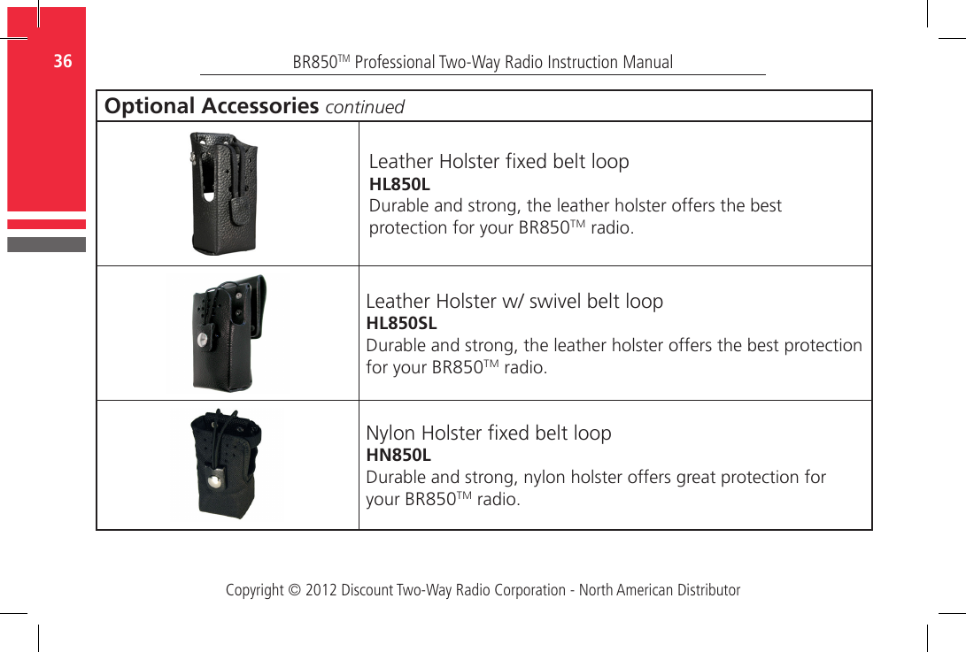 Copyright © 2012 Discount Two-Way Radio Corporation - North American DistributorBR850TM Professional Two-Way Radio Instruction Manual36  Optional Accessories continuedLeather Holster xed belt loopHL850LDurable and strong, the leather holster offers the best protection for your BR850TM radio.Leather Holster w/ swivel belt loopHL850SLDurable and strong, the leather holster offers the best protection for your BR850TM radio.Nylon Holster xed belt loopHN850LDurable and strong, nylon holster offers great protection for your BR850TM radio.