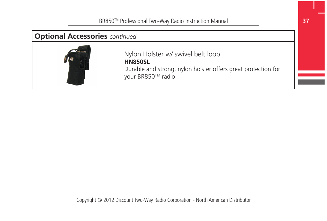 Copyright © 2012 Discount Two-Way Radio Corporation - North American Distributor37BR850TM Professional Two-Way Radio Instruction ManualOptional Accessories continuedNylon Holster w/ swivel belt loopHN850SLDurable and strong, nylon holster offers great protection for your BR850TM radio.