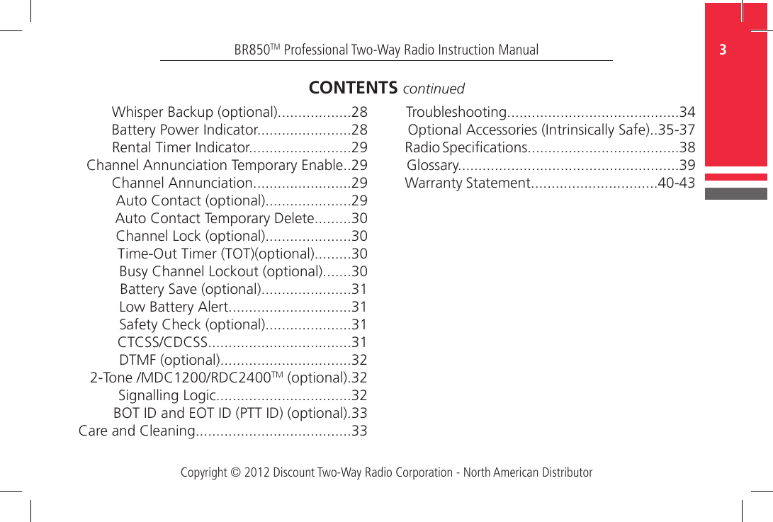 Copyright © 2012 Discount Two-Way Radio Corporation - North American Distributor3BR850TM Professional Two-Way Radio Instruction ManualWhisper Backup (optional)..................28Battery Power Indicator.......................28Rental Timer Indicator.........................29Channel Annunciation Temporary Enable..29Channel Annunciation........................29Auto Contact (optional).....................29Auto Contact Temporary Delete.........30Channel Lock (optional).....................30Time-Out Timer (TOT)(optional).........30Busy Channel Lockout (optional).......30Battery Save (optional)......................31Low Battery Alert..............................31Safety Check (optional).....................31CTCSS/CDCSS...................................31DTMF (optional)................................322-Tone /MDC1200/RDC2400TM (optional).32Signalling Logic.................................32BOT ID and EOT ID (PTT ID) (optional).33Care and Cleaning......................................33CONTENTS continuedTroubleshooting..........................................34Optional Accessories (Intrinsically Safe)..35-37Radio Specications.....................................38Glossary......................................................39Warranty Statement...............................40-43