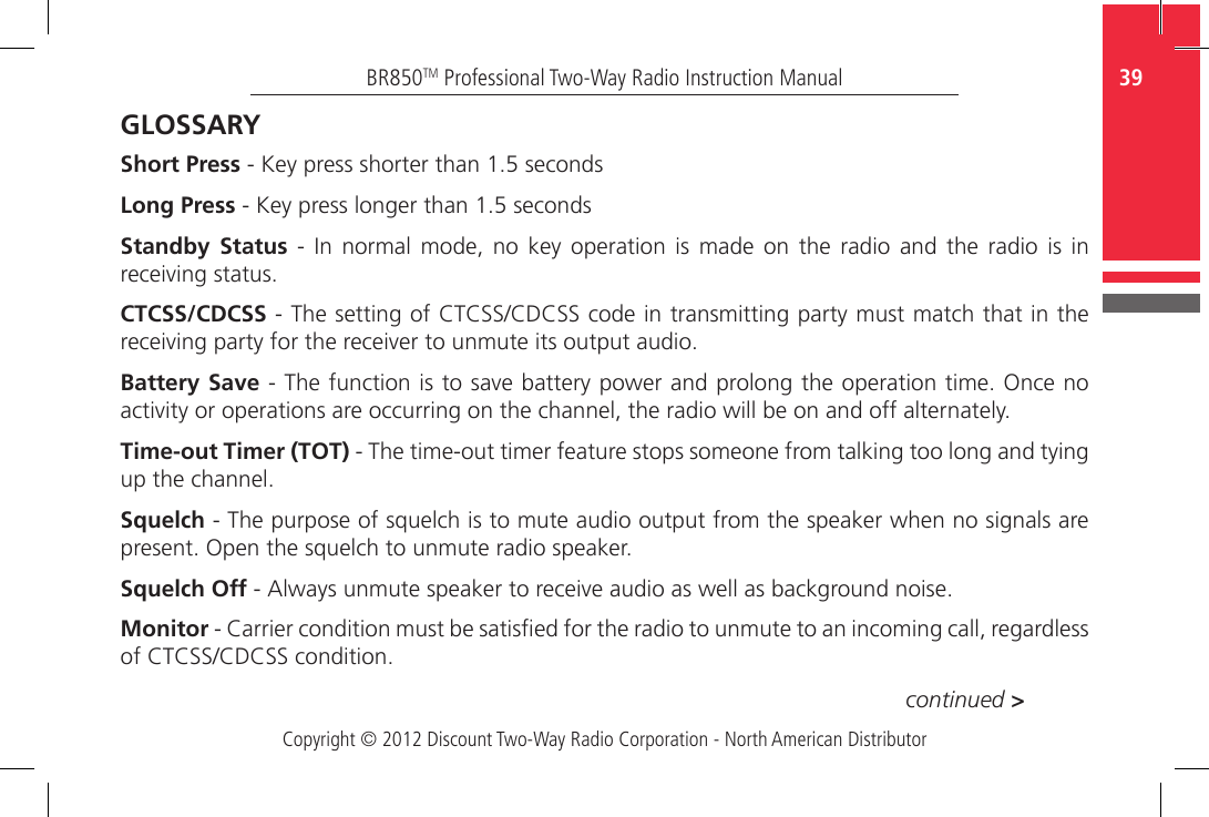 Copyright © 2012 Discount Two-Way Radio Corporation - North American Distributor39BR850TM Professional Two-Way Radio Instruction ManualGLOSSARYShort Press - Key press shorter than 1.5 secondsLong Press - Key press longer than 1.5 secondsStandby Status  -  In  normal  mode,  no  key  operation  is  made  on  the  radio  and  the  radio  is  in receiving status.CTCSS/CDCSS - The setting of CTCSS/CDCSS code in transmitting party must match that in the receiving party for the receiver to unmute its output audio.Battery Save - The function is to save battery power and prolong the operation time. Once no activity or operations are occurring on the channel, the radio will be on and off alternately.Time-out Timer (TOT) - The time-out timer feature stops someone from talking too long and tying up the channel.Squelch - The purpose of squelch is to mute audio output from the speaker when no signals are present. Open the squelch to unmute radio speaker.Squelch Off - Always unmute speaker to receive audio as well as background noise.Monitor - Carrier condition must be satised for the radio to unmute to an incoming call, regardless of CTCSS/CDCSS condition.continued &gt;