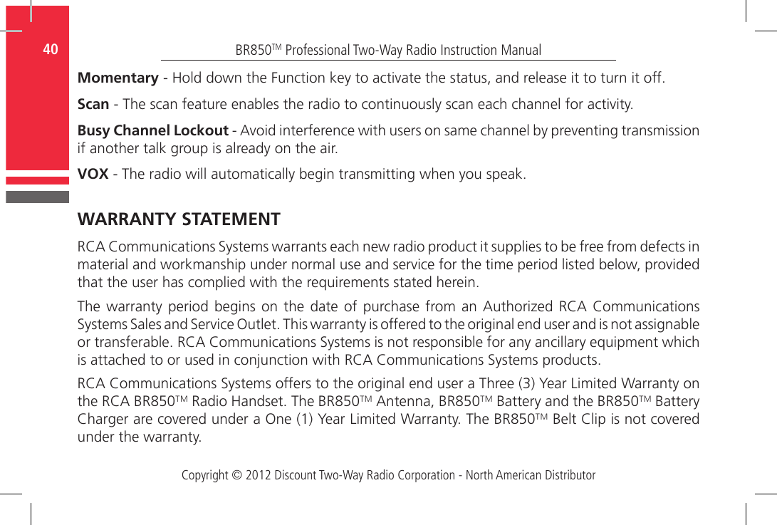 Copyright © 2012 Discount Two-Way Radio Corporation - North American DistributorBR850TM Professional Two-Way Radio Instruction Manual40  Momentary - Hold down the Function key to activate the status, and release it to turn it off.Scan - The scan feature enables the radio to continuously scan each channel for activity.Busy Channel Lockout - Avoid interference with users on same channel by preventing transmission if another talk group is already on the air.VOX - The radio will automatically begin transmitting when you speak.WARRANTY STATEMENTRCA Communications Systems warrants each new radio product it supplies to be free from defects in material and workmanship under normal use and service for the time period listed below, provided that the user has complied with the requirements stated herein.The warranty  period  begins  on the date  of  purchase from an  Authorized RCA Communications Systems Sales and Service Outlet. This warranty is offered to the original end user and is not assignable or transferable. RCA Communications Systems is not responsible for any ancillary equipment which is attached to or used in conjunction with RCA Communications Systems products.RCA Communications Systems offers to the original end user a Three (3) Year Limited Warranty on the RCA BR850TM Radio Handset. The BR850TM Antenna, BR850TM Battery and the BR850TM Battery Charger are covered under a One (1) Year Limited Warranty. The BR850TM Belt Clip is not covered under the warranty.