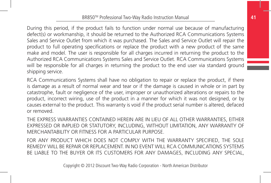 Copyright © 2012 Discount Two-Way Radio Corporation - North American Distributor41BR850TM Professional Two-Way Radio Instruction ManualDuring  this  period,  if  the  product fails to function under  normal  use  because  of  manufacturing defect(s) or workmanship, it should be returned to the Authorized RCA Communications Systems Sales and Service Outlet from which it was purchased. The Sales and Service Outlet will repair the product to  full  operating  specications  or  replace the  product with a  new  product  of the same make and model. The user is responsible for all charges incurred in returning the product to the Authorized RCA Communications Systems Sales and Service Outlet. RCA Communications Systems will be  responsible for all charges  in returning  the product to the  end user via standard ground shipping service.RCA Communications Systems shall have no obligation to repair or replace the product, if there is damage as a result of normal wear and tear or if the damage is caused in whole or in part by catastrophe, fault or negligence of the user, improper or unauthorized alterations or repairs to the product, incorrect wiring,  use of the  product in  a  manner for which  it  was not designed,  or  by causes external to the product. This warranty is void if the product serial number is altered, defaced or removed.THE EXPRESS WARRANTIES CONTAINED HEREIN ARE IN LIEU OF ALL OTHER WARRANTIES, EITHER EXPRESSED OR IMPLIED OR STATUTORY, INCLUDING, WITHOUT LIMITATION, ANY WARRANTY OF MERCHANTABILITY OR FITNESS FOR A PARTICULAR PURPOSE.FOR  ANY  PRODUCT  WHICH  DOES  NOT  COMPLY  WITH  THE  WARRANTY  SPECIFIED,  THE  SOLE REMEDY WILL BE REPAIR OR REPLACEMENT. IN NO EVENT WILL RCA COMMUNICATIONS SYSTEMS BE LIABLE  TO THE BUYER  OR ITS CUSTOMERS  FOR ANY DAMAGES,  INCLUDING ANY SPECIAL, 