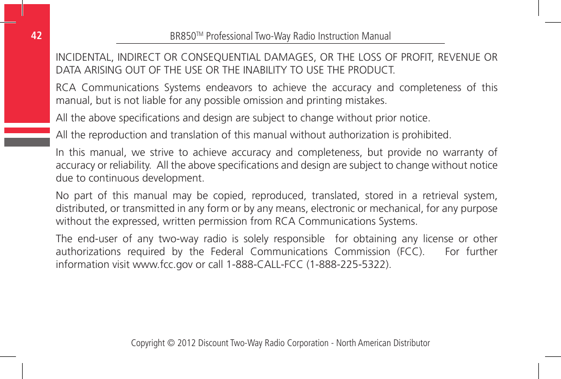 Copyright © 2012 Discount Two-Way Radio Corporation - North American DistributorBR850TM Professional Two-Way Radio Instruction Manual42  INCIDENTAL, INDIRECT OR CONSEQUENTIAL DAMAGES, OR THE LOSS OF PROFIT, REVENUE OR DATA ARISING OUT OF THE USE OR THE INABILITY TO USE THE PRODUCT.RCA  Communications  Systems  endeavors  to  achieve  the  accuracy  and  completeness  of  this manual, but is not liable for any possible omission and printing mistakes. All the above specications and design are subject to change without prior notice.All the reproduction and translation of this manual without authorization is prohibited.In  this  manual,  we  strive  to  achieve  accuracy  and  completeness,  but  provide  no  warranty  of accuracy or reliability.  All the above specications and design are subject to change without notice due to continuous development.No  part  of  this  manual  may  be  copied,  reproduced,  translated,  stored  in  a  retrieval  system, distributed, or transmitted in any form or by any means, electronic or mechanical, for any purpose without the expressed, written permission from RCA Communications Systems.The  end-user  of  any  two-way  radio  is  solely  responsible    for  obtaining  any  license  or  other authorizations  required  by  the  Federal  Communications  Commission  (FCC).      For  further information visit www.fcc.gov or call 1-888-CALL-FCC (1-888-225-5322).