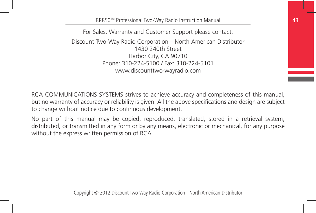 Copyright © 2012 Discount Two-Way Radio Corporation - North American Distributor43BR850TM Professional Two-Way Radio Instruction ManualFor Sales, Warranty and Customer Support please contact:Discount Two-Way Radio Corporation – North American Distributor1430 240th Street Harbor City, CA 90710Phone: 310-224-5100 / Fax: 310-224-5101www.discounttwo-wayradio.comRCA COMMUNICATIONS SYSTEMS strives to achieve accuracy and completeness of this manual, but no warranty of accuracy or reliability is given. All the above specications and design are subject to change without notice due to continuous development.No  part  of  this  manual  may  be  copied,  reproduced,  translated,  stored  in  a  retrieval  system, distributed, or transmitted in any form or by any means, electronic or mechanical, for any purpose without the express written permission of RCA.