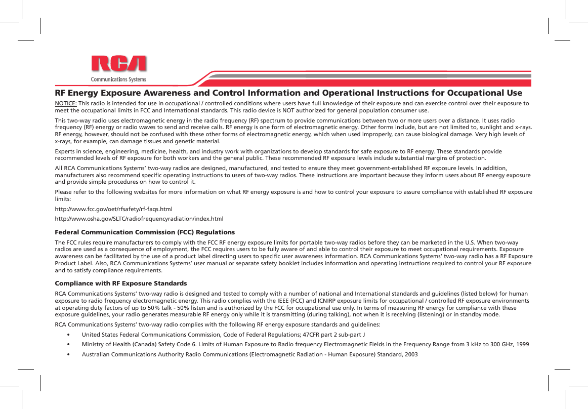 PO Box 80222Indianapolis, IN 46240Phone: (877) 822-2915Fax: (317) 536-3718The Most Trusted Name In RadiosPO Box 80222Indianapolis, IN 46240Phone: (877) 822-2915Fax: (317) 536-3718The Most Trusted Name In RadiosRF Energy Exposure Awareness and Control Information and Operational Instructions for Occupational UseNOTICE: This radio is intended for use in occupational / controlled conditions where users have full knowledge of their exposure and can exercise control over their exposure to meet the occupational limits in FCC and International standards. This radio device is NOT authorized for general population consumer use.This two-way radio uses electromagnetic energy in the radio frequency (RF) spectrum to provide communications between two or more users over a distance. It uses radio frequency (RF) energy or radio waves to send and receive calls. RF energy is one form of electromagnetic energy. Other forms include, but are not limited to, sunlight and x-rays. RF energy, however, should not be confused with these other forms of electromagnetic energy, which when used improperly, can cause biological damage. Very high levels of x-rays, for example, can damage tissues and genetic material.Experts in science, engineering, medicine, health, and industry work with organizations to develop standards for safe exposure to RF energy. These standards provide recommended levels of RF exposure for both workers and the general public. These recommended RF exposure levels include substantial margins of protection.All RCA Communications Systems’ two-way radios are designed, manufactured, and tested to ensure they meet government-established RF exposure levels. In addition, manufacturers also recommend specic operating instructions to users of two-way radios. These instructions are important because they inform users about RF energy exposure and provide simple procedures on how to control it.Please refer to the following websites for more information on what RF energy exposure is and how to control your exposure to assure compliance with established RF exposure limits:http://www.fcc.gov/oet/rfsafety/rf-faqs.html http://www.osha.gov/SLTC/radiofrequencyradiation/index.htmlFederal Communication Commission (FCC) RegulationsThe FCC rules require manufacturers to comply with the FCC RF energy exposure limits for portable two-way radios before they can be marketed in the U.S. When two-way radios are used as a consequence of employment, the FCC requires users to be fully aware of and able to control their exposure to meet occupational requirements. Exposure awareness can be facilitated by the use of a product label directing users to specic user awareness information. RCA Communications Systems’ two-way radio has a RF Exposure Product Label. Also, RCA Communications Systems’ user manual or separate safety booklet includes information and operating instructions required to control your RF exposure and to satisfy compliance requirements.Compliance with RF Exposure StandardsRCA Communications Systems’ two-way radio is designed and tested to comply with a number of national and International standards and guidelines (listed below) for human exposure to radio frequency electromagnetic energy. This radio complies with the IEEE (FCC) and ICNIRP exposure limits for occupational / controlled RF exposure environments at operating duty factors of up to 50% talk - 50% listen and is authorized by the FCC for occupational use only. In terms of measuring RF energy for compliance with these exposure guidelines, your radio generates measurable RF energy only while it is transmitting (during talking), not when it is receiving (listening) or in standby mode.RCA Communications Systems’ two-way radio complies with the following RF energy exposure standards and guidelines:•  United States Federal Communications Commission, Code of Federal Regulations; 47CFR part 2 sub-part J•  Ministry of Health (Canada) Safety Code 6. Limits of Human Exposure to Radio frequency Electromagnetic Fields in the Frequency Range from 3 kHz to 300 GHz, 1999•  Australian Communications Authority Radio Communications (Electromagnetic Radiation - Human Exposure) Standard, 2003PO Box 80222Indianapolis, IN 46240Phone: (877) 822-2915Fax: (317) 536-3718The Most Trusted Name In Radios