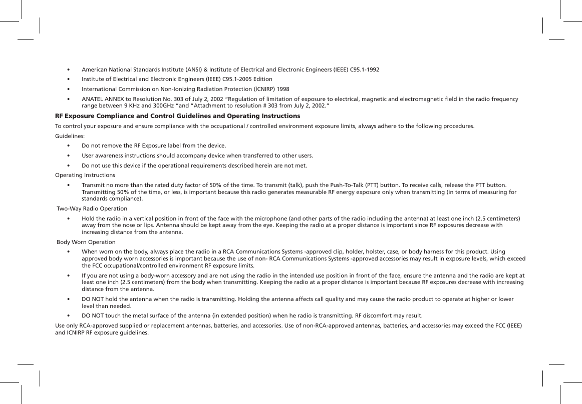 •  American National Standards Institute (ANSI) &amp; Institute of Electrical and Electronic Engineers (IEEE) C95.1-1992•  Institute of Electrical and Electronic Engineers (IEEE) C95.1-2005 Edition•  International Commission on Non-Ionizing Radiation Protection (lCNIRP) 1998•  ANATEL ANNEX to Resolution No. 303 of July 2, 2002 “Regulation of limitation of exposure to electrical, magnetic and electromagnetic eld in the radio frequency range between 9 KHz and 300GHz “and “Attachment to resolution # 303 from July 2, 2002.”RF Exposure Compliance and Control Guidelines and Operating InstructionsTo control your exposure and ensure compliance with the occupational / controlled environment exposure limits, always adhere to the following procedures.Guidelines:•  Do not remove the RF Exposure label from the device.•  User awareness instructions should accompany device when transferred to other users.•  Do not use this device if the operational requirements described herein are not met.Operating Instructions•  Transmit no more than the rated duty factor of 50% of the time. To transmit (talk), push the Push-To-Talk (PTT) button. To receive calls, release the PTT button. Transmitting 50% of the time, or less, is important because this radio generates measurable RF energy exposure only when transmitting (in terms of measuring for standards compliance). Two-Way Radio Operation•  Hold the radio in a vertical position in front of the face with the microphone (and other parts of the radio including the antenna) at least one inch (2.5 centimeters) away from the nose or lips. Antenna should be kept away from the eye. Keeping the radio at a proper distance is important since RF exposures decrease with increasing distance from the antenna. Body Worn Operation•  When worn on the body, always place the radio in a RCA Communications Systems -approved clip, holder, holster, case, or body harness for this product. Using approved body worn accessories is important because the use of non- RCA Communications Systems -approved accessories may result in exposure levels, which exceed the FCC occupational/controlled environment RF exposure limits.•  If you are not using a body-worn accessory and are not using the radio in the intended use position in front of the face, ensure the antenna and the radio are kept at least one inch (2.5 centimeters) from the body when transmitting. Keeping the radio at a proper distance is important because RF exposures decrease with increasing distance from the antenna.•  DO NOT hold the antenna when the radio is transmitting. Holding the antenna affects call quality and may cause the radio product to operate at higher or lower level than needed.•  DO NOT touch the metal surface of the antenna (in extended position) when he radio is transmitting. RF discomfort may result.Use only RCA-approved supplied or replacement antennas, batteries, and accessories. Use of non-RCA-approved antennas, batteries, and accessories may exceed the FCC (IEEE) and ICNIRP RF exposure guidelines.