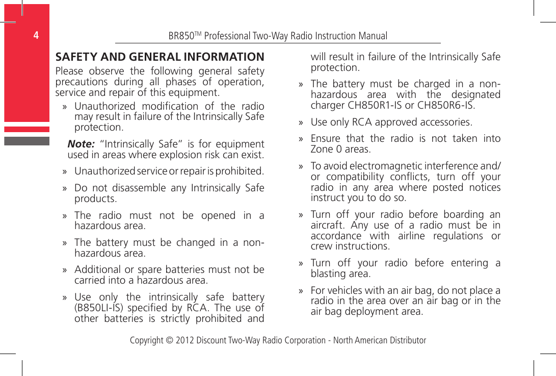 Copyright © 2012 Discount Two-Way Radio Corporation - North American DistributorBR850TM Professional Two-Way Radio Instruction Manual4  SAFETY AND GENERAL INFORMATIONPlease  observe  the  following  general  safety precautions  during  all  phases  of  operation, service and repair of this equipment. »Unauthorized  modication  of  the  radio may result in failure of the Intrinsically Safe protection.Note:  “Intrinsically  Safe” is  for  equipment used in areas where explosion risk can exist. »Unauthorized service or repair is prohibited. »Do  not  disassemble  any  Intrinsically  Safe products. »The radio must not be opened in a hazardous area.  »The  battery  must  be  changed  in  a  non-hazardous area. »Additional or spare batteries must not be carried into a hazardous area.  »Use  only  the  intrinsically  safe  battery (B850LI-IS)  specied  by  RCA.  The  use  of other  batteries  is  strictly  prohibited  and will result in failure of the Intrinsically Safe protection. »The  battery  must  be  charged  in  a  non-hazardous  area  with  the  designated charger CH850R1-IS or CH850R6-IS.  »Use only RCA approved accessories. »Ensure that the radio is not taken into Zone 0 areas. »To avoid electromagnetic interference and/or  compatibility  conicts,  turn  off  your radio  in  any  area  where  posted  notices instruct you to do so. »Turn  off  your  radio  before  boarding  an aircraft.  Any  use  of  a  radio  must  be  in accordance  with  airline  regulations  or crew instructions. »Turn  off  your  radio  before  entering  a blasting area. »For vehicles with an air bag, do not place a radio in the area over an air bag or in the air bag deployment area.