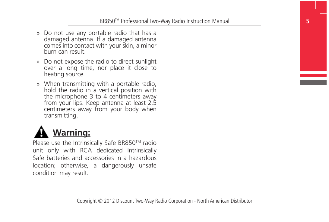 Copyright © 2012 Discount Two-Way Radio Corporation - North American Distributor5BR850TM Professional Two-Way Radio Instruction Manual »Do not use any portable radio that has a damaged antenna. If a damaged antenna comes into contact with your skin, a minor burn can result. »Do not expose the radio to direct sunlight over  a  long  time,  nor  place  it  close  to heating source. »When transmitting with a portable radio, hold  the  radio  in  a  vertical  position  with the microphone 3  to 4 centimeters  away from your lips. Keep antenna at least 2.5 centimeters  away  from  your  body  when transmitting.Please use the Intrinsically Safe BR850TM radio unit  only  with  RCA  dedicated  Intrinsically Safe batteries and accessories in a hazardous location;  otherwise,  a  dangerously  unsafe condition may result.Warning: