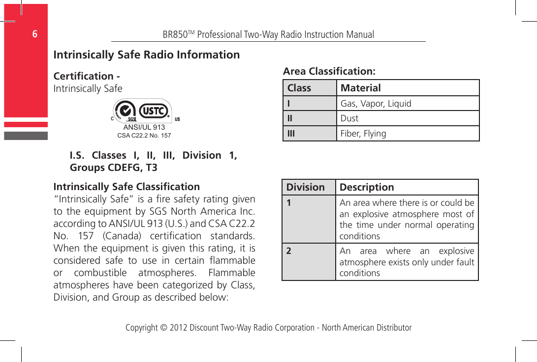 Copyright © 2012 Discount Two-Way Radio Corporation - North American DistributorBR850TM Professional Two-Way Radio Instruction Manual6  Intrinsically Safe Radio InformationCertication - Intrinsically SafeIntrinsically Safe Classication“Intrinsically Safe” is a re safety rating given to the equipment by SGS North America Inc. according to ANSI/UL 913 (U.S.) and CSA C22.2 No.  157  (Canada)  certication  standards. When the equipment is given this rating, it is considered  safe  to  use  in  certain  ammable or  combustible  atmospheres.  Flammable atmospheres have been categorized by Class, Division, and Group as described below:I.S. Classes I, II, III, Division 1, Groups CDEFG, T3Class MaterialIGas, Vapor, LiquidII DustIII Fiber, FlyingArea Classication:Division Description1An area where there is or could be an  explosive  atmosphere  most  of the  time  under  normal  operating conditions2An  area  where  an  explosive atmosphere exists only under fault conditionsANSI/UL 913CCSA C22.2 No. 157