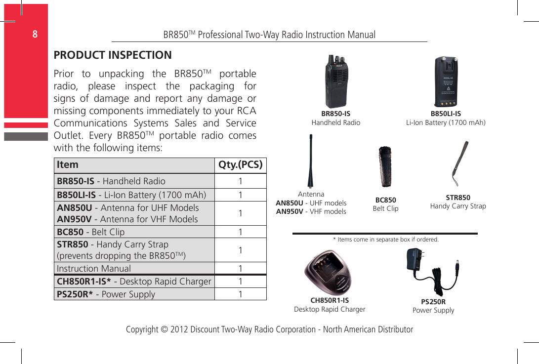 Copyright © 2012 Discount Two-Way Radio Corporation - North American DistributorBR850TM Professional Two-Way Radio Instruction Manual8  PRODUCT INSPECTIONPrior  to  unpacking  the  BR850TM portable radio,  please  inspect  the  packaging  for signs  of  damage  and  report  any  damage  or missing components immediately to your RCA Communications  Systems  Sales  and  Service Outlet.  Every  BR850TM portable radio comes with the following items:Item Qty.(PCS)BR850-IS - Handheld Radio 1B850LI-IS - Li-Ion Battery (1700 mAh) 1AN850U - Antenna for UHF ModelsAN950V - Antenna for VHF Models 1BC850 - Belt Clip 1STR850 - Handy Carry Strap (prevents dropping the BR850TM)  1Instruction Manual 1CH850R1-IS* - Desktop Rapid Charger 1PS 50R* - Power Supply 1B850LI-ISLi-Ion Battery (1700 mAh)CH850R1-ISDesktop Rapid ChargerPS 50RPower SupplyBC850Belt ClipSTR850Handy Carry StrapAntennaAN850U - UHF modelsAN950V - VHF modelsBR850-ISHandheld Radio* Items come in separate box if ordered.22