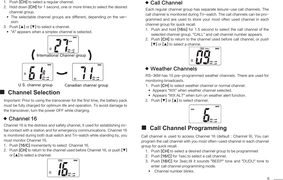 6Push 1.  [CH] to select a regular channel.Hold down 2.  [CH] for 1 second, one or more times,to select the desired channel group.The selectable channel groups are different, depending on the ver- sion.Push 3.  [▲] or [▼] to select a channel.&quot;A&quot; appears when a simplex channel is selected. Channel Selection Important: Prior to using the transceiver for the first time, the battery pack must be fully charged for optimum life and operation. To avoid damage to the transceiver, turn the power OFF while charging.Channel 16 Channel 16 is the distress and safety channel, It used for establishing ini-tial contact with a station and for emergency communications. Channel 16 is monitored during both dual watch and Tri-watch while standing by, you must monitor Channel 16.Push 1.  [16/C] momentarily to select  Channel 16.Push 2.  [CH] to return to the channel used before Channel 16, or push [▼] or [▲] to select a channel.Call Channel Each regular channel group has separate leisure-use call channels. The call channel is monitored during Tri-watch. The call channels can be pro-grammed  and  are  used  to  store  your most  often  used  channel  in  each channel group for quick recall.Push and hold 1.  [16/c] for 1.5 second to select the call channel of the selected channel group. &quot;CALL&quot; and call channel number appears.Push 2.  [CH] to return to the channel used before call channel, or push [▼] or [▲] to select a channe.Weather Channels RS-36M has 10 pre-programmed weather channels. There are used for monitoring broadcasts.Push 1.  [CH] to select weather channel or normal channel.Appears &quot;WX&quot; when weather channel selected.  Appears &quot;WX ALT&quot; when turn on weather alert function. Push 2.  [▼] or [▲] to select channel.Call Channel Programming Call channel  is used to access Channel 16 (default : Channel 9), You can program the call channel with you most often-used channel in each channel group for quick recall.Push 1.  [CH] to select a desired channel group to be programmed Push 2.  [16/C] for 1sec.to select a call channel.Push 3.  [16/C] for 3sec.till  it  sounds &quot;BEEP&quot; tone  and  &quot;DUDU&quot; tone to enter call channel programming mode.  Channel number blinks.   