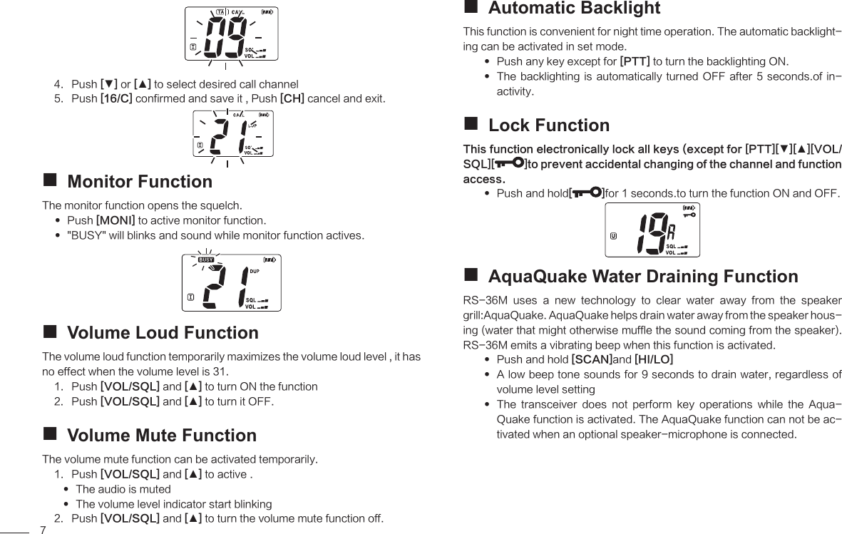 7Push 4.  [▼] or [▲] to select desired call channelPush 5.  [16/C] confirmed and save it , Push [CH] cancel and exit.Monitor Function The monitor function opens the squelch.  Push  [MONI] to active monitor function.&quot;BUSY&quot; will blinks and sound while monitor function actives. Volume Loud Function The volume loud function temporarily maximizes the volume loud level , it has no effect when the volume level is 31.Push 1.  [VOL/SQL] and [▲] to turn ON the function Push 2.  [VOL/SQL] and [▲] to turn it OFF.Volume Mute Function The volume mute function can be activated temporarily.Push 1.  [VOL/SQL] and [▲] to active .The audio is muted The volume level indicator start blinking Push 2.  [VOL/SQL] and [▲] to turn the volume mute function off.Automatic Backlight This function is convenient for night time operation. The automatic backlight-ing can be activated in set mode.Push any key except for  [PTT] to turn the backlighting ON.The backlighting is  automatically turned OFF  after 5 seconds.of  in- activity.Lock Function This function electronically lock all keys (except for [PTT][▼][▲][VOL/SQL][ ]to prevent accidental changing of the channel and function access.Push and hold []for 1 seconds.to turn the function ON and OFF.AquaQuake Water Draining Function RS-36M  uses  a  new  technology  to  clear  water  away  from  the  speaker grill:AquaQuake. AquaQuake helps drain water away from the speaker hous-ing (water that might otherwise muffle the sound coming from the speaker). RS-36M emits a vibrating beep when this function is activated.Push and hold  [SCAN]and [HI/LO] A low beep tone sounds for 9 seconds to drain water, regardless of  volume level setting The  transceiver  does  not  perform  key  operations  while  the  Aqua- Quake function is activated. The AquaQuake function can not be ac-tivated when an optional speaker-microphone is connected.