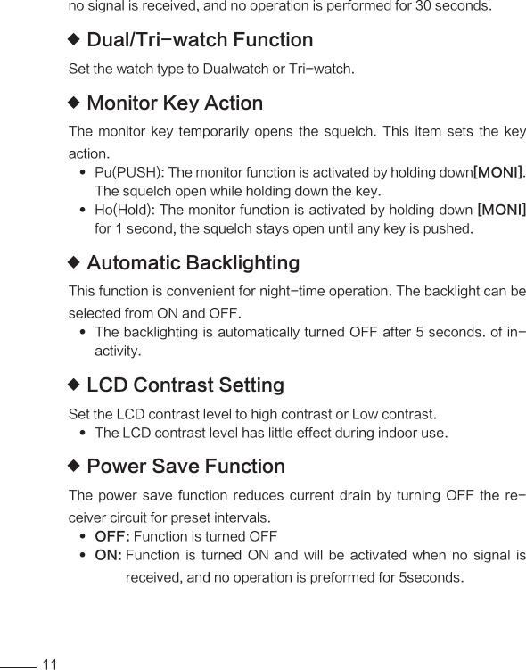 11no signal is received, and no operation is performed for 30 seconds.Dual/Tri-watch Function Set the watch type to Dualwatch or Tri-watch.                 Monitor Key Action The  monitor  key  temporarily  opens the  squelch.  This  item  sets  the key action.Pu(PUSH): The monitor function is activated by holding down [MONI].The squelch open while holding down the key.Ho(Hold): The monitor function is activated by holding down  [MONI]for 1 second, the squelch stays open until any key is pushed.Automatic Backlighting This function is convenient for night-time operation. The backlight can be selected from ON and OFF.The backlighting is automatically turned OFF after 5 seconds. of in- activity.LCD Contrast Setting Set the LCD contrast level to high contrast or Low contrast. The LCD contrast level has little effect during indoor use.                 Power Save Function The  power  save  function  reduces  current  drain  by  turning  OFF  the  re-ceiver circuit for preset intervals.OFF:  Function is turned OFFON:   Function  is  turned  ON  and  will  be  activated  when  no  signal  is received, and no operation is preformed for 5seconds.