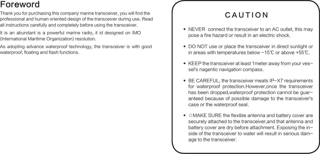 ForewordThank you for purchasing this company marine transceiver, you will find these. Readver. is a powerful marine radio, it id designed on IMO As  adopting  advance  waterproof  technology,  the  transceiver  is  with  good waterproof, floating and flash functions.CAUTIONNEVER  connect the transceiver to an AC outlet, this may  pose a fire hazard or result in an electric shock.DO NOT use or place the transceiver in direct sunlight or  in areas with temperatures below -15℃ or above +55℃.KEEP the transceiver at least 1meter away from your ves- sel&apos;s nagentic navigation compass.BE CAREFUL, the transceiver meats IP-X7 requirements  for  waterproof  protection.However,once  the  transceiver  has been dropped,waterproof protection cannot be guar-anteed because of  possible  damage to the transceiver&apos;s case or the waterproof seal.◎MAKE SURE the flexible antenna and battery cover are  securely attached to the transceiver,and that antenna and battery cover are dry before attachment. Exposing the in-side of the transceiver to water will result in serious dam-age to the transceiver.professional and human oriented design of the transceiver during uall instructions carefully and completely before using the transceiIt is an abundant(International Maritime Organization) resolution.