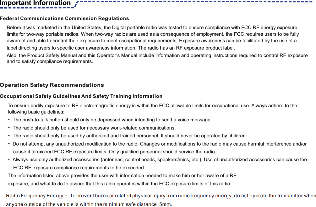 To ensure bodily exposure to RF electromagnetic energy is within the FCC allowable limits for occupational use. Always adhere to the following basic guidelines:• The push-to-talk button should only be depressed when intending to send a voice message.• The radio should only be used for necessary work-related communications.• The radio should only be used by authorized and trained personnel. It should never be operated by children.• Do not attempt any unauthorized modification to the radio. Changes or modifications to the radio may cause harmful interference and/or       cause it to exceed FCC RF exposure limits. Only qualified personnel should service the radio.• Always use only authorized accessories (antennas, control heads, speakers/mics, etc.). Use of unauthorized accessories can cause the     FCC RF exposure compliance requirements to be exceeded.The information listed above provides the user with information needed to make him or her aware of a RFexposure, and what to do to assure that this radio operates within the FCC exposure limits of this radio.                                                     Occupational Safety Guidelines And Safety Training Information                                                                                                    Federal Communications Commission RegulationsBefore it was marketed in the United States, the Digital portable radio was tested to ensure compliance with FCC RF energy exposure limits for two-way portable radios. When two-way radios are used as a consequence of employment, the FCC requires users to be fully aware of and able to control their exposure to meet occupational requirements. Exposure awareness can be facilitated by the use of alabel directing users to specific user awareness information. The radio has an RF exposure product label.Also, the Product Safety Manual and this Operator’s Manual include information and operating instructions required to control RF exposure and to satisfy compliance requirements.Important InformationOperation Safety Recommendations