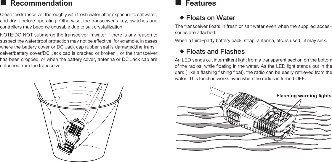 Recommendation Clean the transceiver thoroughly with fresh water after exposure to saltwater, and dry it before operating. Otherwise, the transceiver&apos;s key, switches and controllers may become unusable due to salt crystallization.NOTE:DO NOT submerge the transceiver in water if there is any reason to suspect the waterproof protection may not be effective. for example, in cases where the battery cover or DC Jack cap rubber seal is damaged,the trans-ceiver/battery cover/DC Jack cap is cracked or broken , or the  transceiver has been dropped, or when the battery cover, antenna or DC Jack cap are detached from the transceiver.       Features Floats on Water The transceiver floats in fresh or salt water even when the supplied acces-sories are attached.When a third-party battery pack, strap, antenna, etc. is used , it may sink.Floats and Flashes An LED sends out intermittent light from a transparent section on the bottom of the radios, while floating in the water. As the LED light stands out in the dark ( like a flashing fishing float), the radio can be easily retrieved from the water. This function works even when the radios is turned OFF.