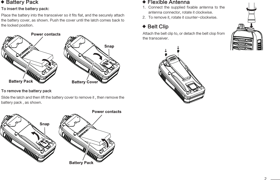 2Flexible Antenna Connect  the  supplied  fixable  antenna  to  the 1. antenna connector, rotate it clockwise.To remove it, rotate it counter-clockwise.2. Belt Clip Attach the belt clip to, or detach the belt clop from the transceiver. Battery Pack To insert the battery pack:Place the battery into the transceiver so it fits flat, and the securely attach the battery cover, as shown. Push the cover until the latch comes back to the locked position.To remove the battery packSlide the latch and then lift the battery cover to remove it , then remove the battery pack , as shown.