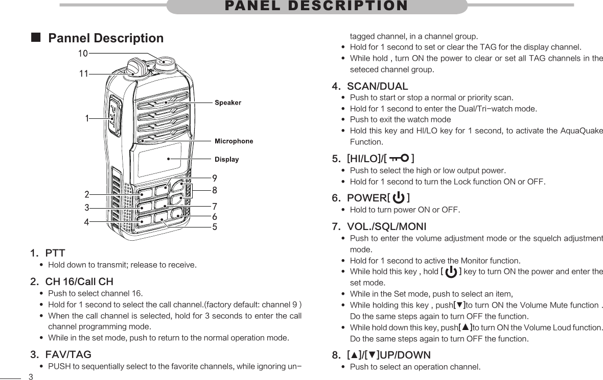 3Pannel Description PTT1. Hold down to transmit; release to receive. CH 16/Call CH2. Push to select channel 16. Hold for 1 second to select the call channel.(factory default: channel 9 )  When the call channel is selected, hold for 3 seconds to enter the call  channel programming mode. While in the set mode, push to return to the normal operation mode. FAV/TAG3. PUSH to sequentially select to the favorite channels, while ignoring un- PANEL DESCRIPTIONtagged channel, in a channel group.Hold for 1 second to set or clear the TAG for the display channel. While hold , turn ON the power to clear or set all TAG channels in the  seteced channel group.SCAN/DUAL4. Push to start or stop a normal or priority scan. Hold for 1 second to enter the Dual/Tri-watch mode. Push to exit the watch mode Hold this key and HI/LO key for 1 second, to activate the AquaQuake  Function.[HI/LO]/[ 5.   ]Push to select the high or low output power. Hold for 1 second to turn the Lock function ON or OFF. POWER[ 6.   ]Hold to turn power ON or OFF. VOL./SQL/MONI7. Push to enter the volume adjustment mode or the squelch adjustment  mode.Hold for 1 second to active the Monitor function. While hold this key , hold  [   ] key to turn ON the power and enter the set mode.While in the Set mode, push to select an item,  While holding this key , push [▼]to turn ON the Volume Mute function . Do the same steps again to turn OFF the function.While hold down this key, push [▲]to turn ON the Volume Loud function. Do the same steps again to turn OFF the function.[8.  ▲]/[▼]UP/DOWN Push to select an operation channel. 