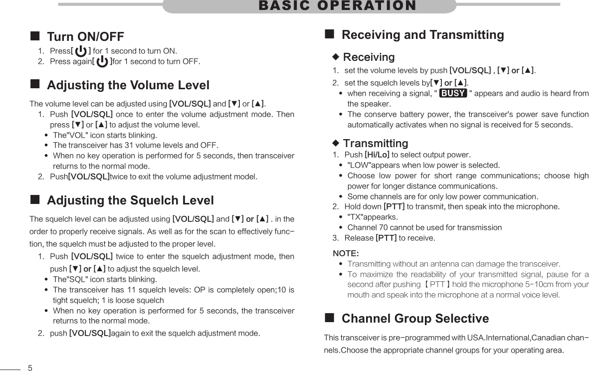 5Turn ON/OFF Press1.  [   ] for 1 second to turn ON. Press again2.  [   ]for 1 second to turn OFF.Adjusting the Volume Level The volume level can be adjusted using [VOL/SQL] and [▼] or [▲].Push 1.  [VOL/SQL]  once to enter the volume adjustment mode.  Then press [▼] or [▲] to adjust the volume level.The&quot;VOL&quot; icon starts blinking. The transceiver has 31 volume levels and OFF. When no key operation is performed for 5 seconds, then transceiver  returns to the normal mode.Push2.  [VOL/SQL]twice to exit the volume adjustment model.Adjusting the Squelch Level The squelch level can be adjusted using [VOL/SQL] and [▼] or [▲] . in the order to properly receive signals. As well as for the scan to effectively func-tion, the squelch must be adjusted to the proper level.Push 1.  [VOL/SQL]  twice  to  enter  the  squelch  adjustment  mode,  then push [▼] or [▲] to adjust the squelch level.The&quot;SQL&quot; icon starts blinking. The transceiver has 11 squelch levels: OP is completely open;10 is  tight squelch; 1 is loose squelchWhen no  key operation is performed for 5 seconds,  the transceiver  returns to the normal mode.push 2.  [VOL/SQL]again to exit the squelch adjustment mode.BASIC OPERATIONReceiving and Transmitting Receiving set the volume levels by push 1.  [VOL/SQL] , [▼] or [▲]. set the squelch levels by2.  [▼] or [▲].when receiving a signal, &quot;   &quot; appears and audio is heard from the speaker.The  conserve  battery  power,  the  transceiver&apos;s  power  save  function  automatically activates when no signal is received for 5 seconds.Transmitting Push 1.  [Hi/Lo] to select output power.&quot;LOW&quot;appears when low power is selected. Choose  low  power  for  short  range  communications;  choose  high  power for longer distance communications.Some channels are for only low power communication. Hold down 2.  [PTT] to transmit, then speak into the microphone.&quot;TX&quot;appearks. Channel 70 cannot be used for transmission Release 3.  [PTT] to receive.NOTE:Transmitting without an antenna can damage the transceiver.  To  maximize  the  readability  of  your  transmitted  signal,  pause  for  a  second after pushing 【PTT】hold the microphone 5-10cm from your mouth and speak into the microphone at a normal voice level.Channel Group Selective This transceiver is pre-programmed with USA.International,Canadian chan-nels.Choose the appropriate channel groups for your operating area.