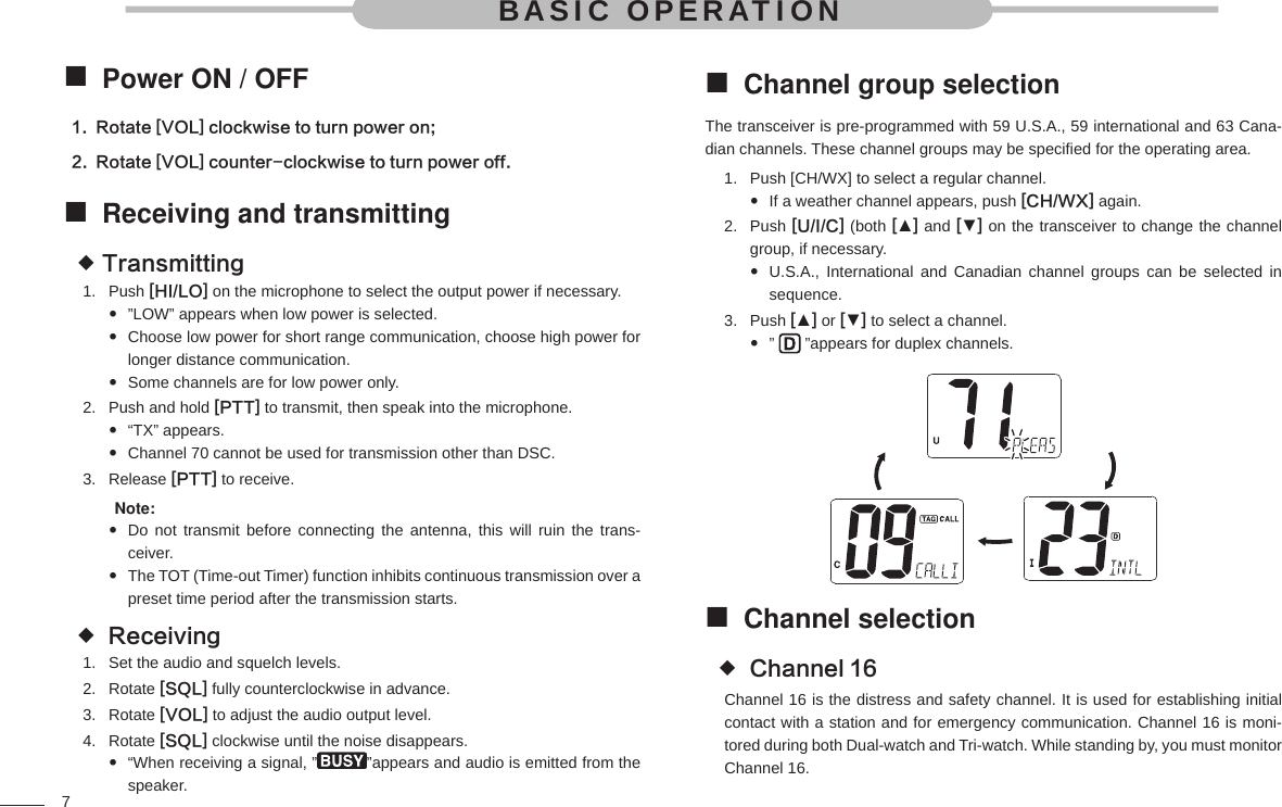 7BASIC OPERATIONPower ON / OFF Rotate [VOL] clockwise to turn power on;1. Rotate [VOL] counter-clockwise to turn power off.2. Receiving and transmitting Transmitting Push 1.  [HI/LO] on the microphone to select the output power if necessary.”LOW” appears when low power is selected. Choose low power for short range communication, choose high power for  longer distance communication.Some channels are for low power only. Push and hold 2.  [PTT] to transmit, then speak into the microphone.“TX” appears. Channel 70 cannot be used for transmission other than DSC. Release 3.  [PTT] to receive. Note: Do not transmit before connecting the antenna, this will ruin the trans- ceiver.The TOT (Time-out Timer) function inhibits continuous transmission over a  preset time period after the transmission starts. Receiving Set the audio and squelch levels.1. Rotate 2.  [SQL] fully counterclockwise in advance.Rotate 3.  [VOL] to adjust the audio output level.Rotate 4.  [SQL] clockwise until the noise disappears.“When receiving a signal, ” ”appears and audio is emitted from the speaker.Channel group selection The transceiver is pre-programmed with 59 U.S.A., 59 international and 63 Cana-dian channels. These channel groups may be speciﬁ ed for the operating area.Push [CH/WX] to select a regular channel.1. If a weather channel appears, push  [CH/WX] again.Push 2.  [U/I/C] (both [▲] and [▼] on the transceiver to change the channel group, if necessary.U.S.A., International and Canadian channel groups can be selected in  sequence.Push 3.  [▲] or [▼] to select a channel.”    ”appears for duplex channels.Channel selection  Channel 16 Channel 16 is the distress and safety channel. It is used for establishing initial contact with a station and for emergency communication. Channel 16 is moni-tored during both Dual-watch and Tri-watch. While standing by, you must monitor Channel 16.