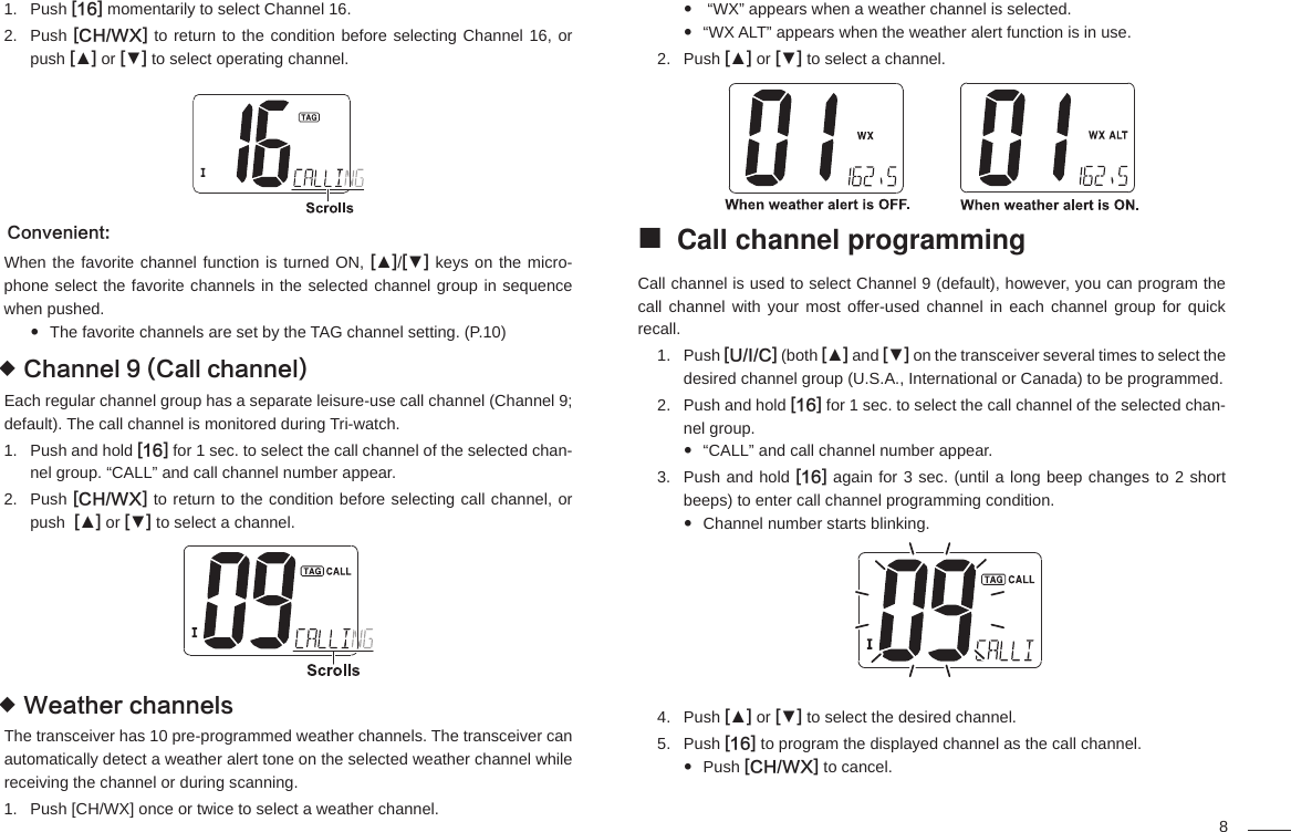 8Push 1.  [16] momentarily to select Channel 16.Push 2.  [CH/WX] to return to the condition before selecting Channel 16, or push [▲] or [▼] to select operating channel.Convenient:When the favorite channel function is turned ON, [▲]/[▼] keys on the micro-phone select the favorite channels in the selected channel group in sequence when pushed.The favorite channels are set by the TAG channel setting. (P.10) Channel 9 (Call channel) Each regular channel group has a separate leisure-use call channel (Channel 9; default). The call channel is monitored during Tri-watch.Push and hold 1.  [16] for 1 sec. to select the call channel of the selected chan-nel group. “CALL” and call channel number appear.Push 2.  [CH/WX] to return to the condition before selecting call channel, or push  [▲] or [▼] to select a channel.Weather channels The transceiver has 10 pre-programmed weather channels. The transceiver can automatically detect a weather alert tone on the selected weather channel while receiving the channel or during scanning.Push [CH/WX] once or twice to select a weather channel.1.  “WX” appears when a weather channel is selected. “WX ALT” appears when the weather alert function is in use. Push 2.  [▲] or [▼] to select a channel.Call channel programming Call channel is used to select Channel 9 (default), however, you can program the call channel with your most offer-used channel in each channel group for quick recall.Push 1.  [U/I/C] (both [▲] and [▼] on the transceiver several times to select the desired channel group (U.S.A., International or Canada) to be programmed.Push and hold 2.  [16] for 1 sec. to select the call channel of the selected chan-nel group.“CALL” and call channel number appear. Push and hold 3.  [16] again for 3 sec. (until a long beep changes to 2 short beeps) to enter call channel programming condition.Channel number starts blinking. Push 4.  [▲] or [▼] to select the desired channel.Push 5.  [16] to program the displayed channel as the call channel.Push   [CH/WX] to cancel.