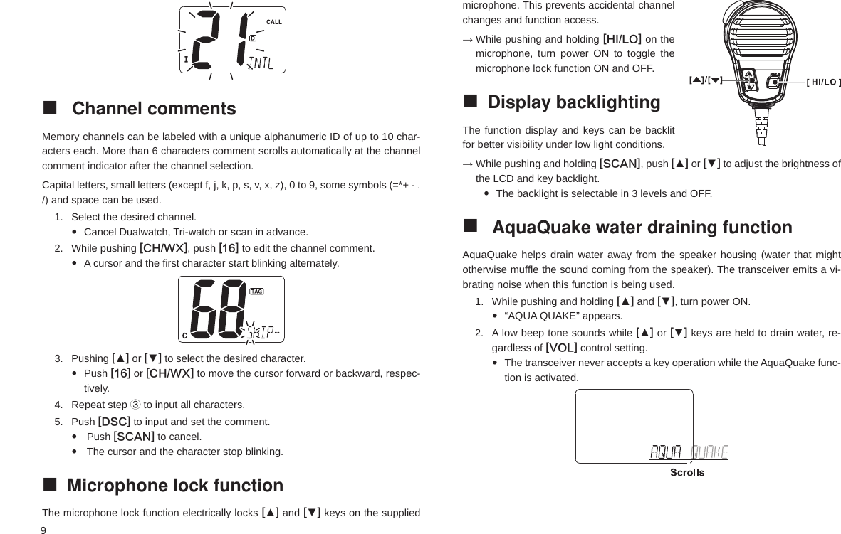 9microphone. This prevents accidental channel changes and function access.→  While pushing and holding [HI/LO] on the microphone, turn power ON to toggle the microphone lock function ON and OFF.Display backlighting The function display and keys can be backlit for better visibility under low light conditions.→  While pushing and holding [SCAN], push [▲] or [▼] to adjust the brightness of the LCD and key backlight.The backlight is selectable in 3 levels and OFF.  AquaQuake water draining function AquaQuake helps drain water away from the speaker housing (water that might otherwise mufﬂ e the sound coming from the speaker). The transceiver emits a vi-brating noise when this function is being used.While pushing and holding 1.  [▲] and [▼], turn power ON.“AQUA QUAKE” appears. A low beep tone sounds while 2.  [▲] or [▼] keys are held to drain water, re-gardless of [VOL] control setting.The transceiver never accepts a key operation while the AquaQuake func- tion is activated. Channel comments Memory channels can be labeled with a unique alphanumeric ID of up to 10 char-acters each. More than 6 characters comment scrolls automatically at the channel comment indicator after the channel selection.Capital letters, small letters (except f, j, k, p, s, v, x, z), 0 to 9, some symbols (=*+ - . /) and space can be used.Select the desired channel.1. Cancel Dualwatch, Tri-watch or scan in advance. While pushing 2.  [CH/WX], push [16] to edit the channel comment.A cursor and the ﬁ rst character start blinking alternately. Pushing 3.  [▲] or [▼] to select the desired character.Push   [16] or [CH/WX] to move the cursor forward or backward, respec-tively.Repeat step 4.  ③ to input all characters.Push 5.  [DSC] to input and set the comment.  Push   [SCAN] to cancel. The cursor and the character stop blinking. Microphone lock function The microphone lock function electrically locks [▲] and [▼] keys on the supplied 