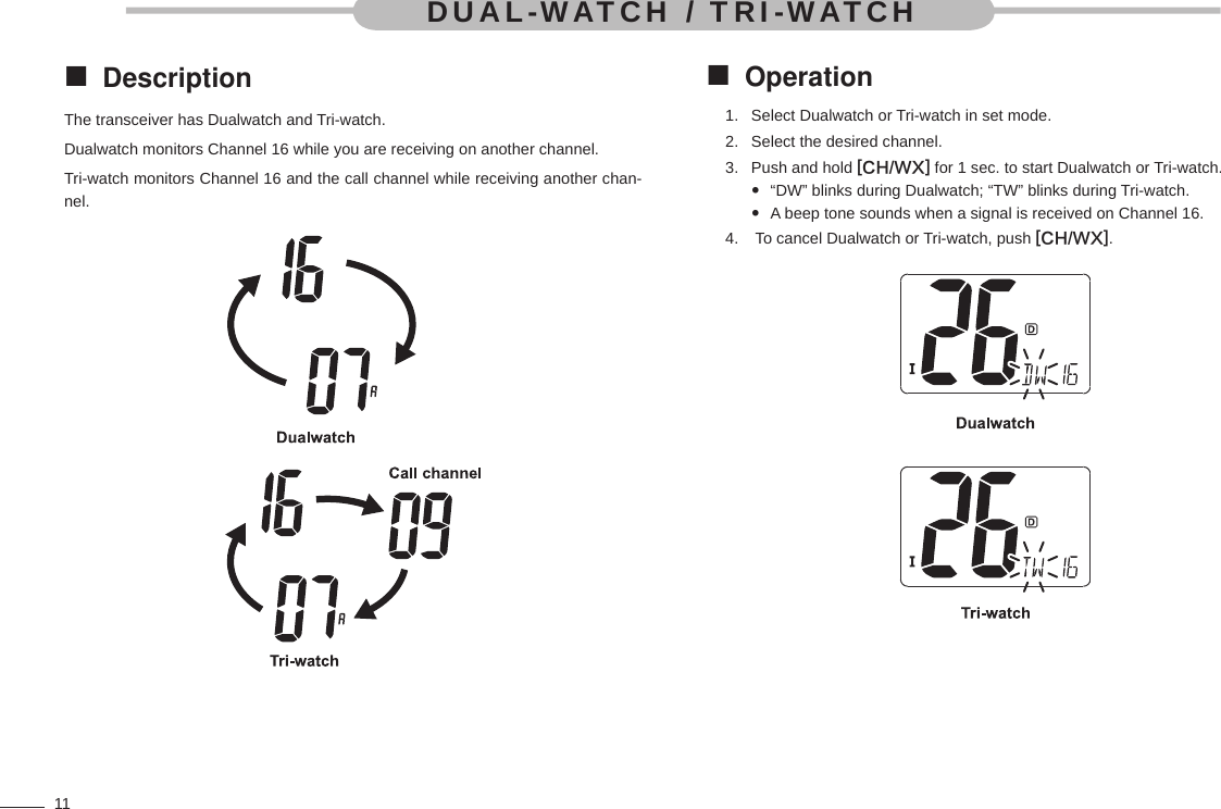 11Description The transceiver has Dualwatch and Tri-watch.Dualwatch monitors Channel 16 while you are receiving on another channel.Tri-watch monitors Channel 16 and the call channel while receiving another chan-nel.Operation Select Dualwatch or Tri-watch in set mode.1. Select the desired channel.2. Push and hold 3.  [CH/WX] for 1 sec. to start Dualwatch or Tri-watch.“DW” blinks during Dualwatch; “TW” blinks during Tri-watch. A beep tone sounds when a signal is received on Channel 16.  To cancel Dualwatch or Tri-watch, push 4.  [CH/WX].DUAL-WATCH / TRI-WATCH