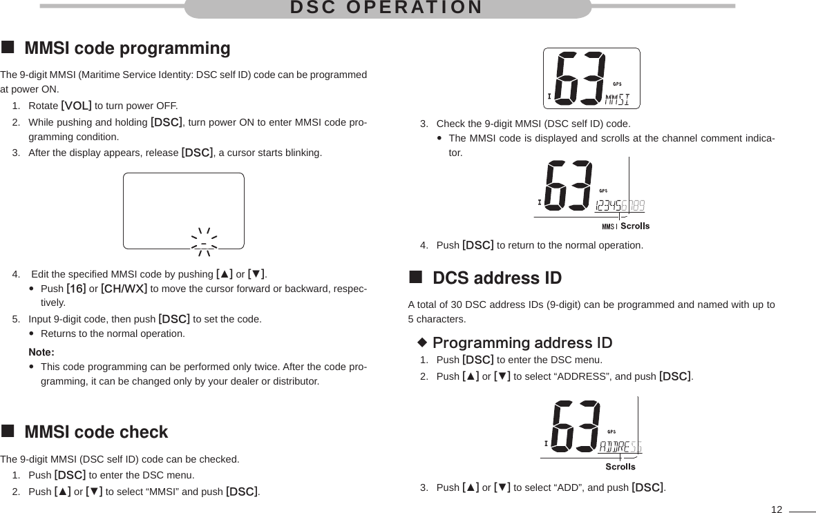 12MMSI code programming The 9-digit MMSI (Maritime Service Identity: DSC self ID) code can be programmed at power ON.Rotate 1.  [VOL] to turn power OFF.While pushing and holding 2.  [DSC], turn power ON to enter MMSI code pro-gramming condition.After the display appears, release 3.  [DSC], a cursor starts blinking. Edit the speciﬁ ed MMSI code by pushing 4.  [▲] or [▼].Push   [16] or [CH/WX] to move the cursor forward or backward, respec-tively.Input 9-digit code, then push 5.  [DSC] to set the code.Returns to the normal operation. Note: This code programming can be performed only twice. After the code pro- gramming, it can be changed only by your dealer or distributor.MMSI code check The 9-digit MMSI (DSC self ID) code can be checked.Push 1.  [DSC] to enter the DSC menu.Push 2.  [▲] or [▼] to select “MMSI” and push [DSC].Check the 9-digit MMSI (DSC self ID) code.3. The MMSI code is displayed and scrolls at the channel comment indica- tor.Push 4.  [DSC] to return to the normal operation.DCS address ID A total of 30 DSC address IDs (9-digit) can be programmed and named with up to 5 characters.Programming address ID Push 1.  [DSC] to enter the DSC menu.Push 2.  [▲] or [▼] to select “ADDRESS”, and push [DSC].Push 3.  [▲] or [▼] to select “ADD”, and push [DSC].DSC OPERATION