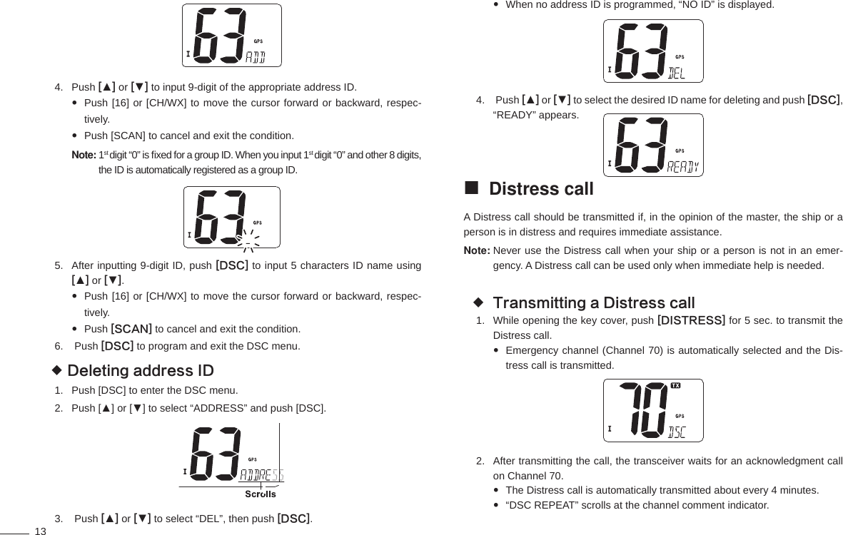 13Push 4.  [▲] or [▼] to input 9-digit of the appropriate address ID.Push [16] or [CH/WX] to move the cursor forward or backward, respec- tively.Push [SCAN] to cancel and exit the condition. Note:  1st digit “0” is ﬁ xed for a group ID. When you input 1st digit “0” and other 8 digits, the ID is automatically registered as a group ID.After inputting 9-digit ID, push 5.  [DSC] to input 5 characters ID name using [▲] or [▼].P ush [16] or [CH/WX] to move the cursor forward or backward, respec-tively.P u sh [SCAN] to cancel and exit the condition.  Push 6.  [DSC] to program and exit the DSC menu.Deleting address ID Push [DSC] to enter the DSC menu.1. Push [▲] or [▼] to select “ADDRESS” and push [DSC].2.   Push 3.  [▲] or [▼] to select “DEL”, then push [DSC].When no address ID is programmed, “NO ID” is displayed.  Push 4.  [▲] or [▼] to select the desired ID name for deleting and push [DSC], “READY” appears.Distress call A Distress call should be transmitted if, in the opinion of the master, the ship or a person is in distress and requires immediate assistance.Note:  Never use the Distress call when your ship or a person is not in an emer-gency. A Distress call can be used only when immediate help is needed. Transmitting a Distress call While opening the key cover, push 1.  [DISTRESS] for 5 sec. to transmit the Distress call.Emergency channel (Channel 70) is automatically selected and the Dis- tress call is transmitted.After transmitting the call, the transceiver waits for an acknowledgment call 2. on Channel 70.The Distress call is automatically transmitted about every 4 minutes. “DSC REPEAT” scrolls at the channel comment indicator. 