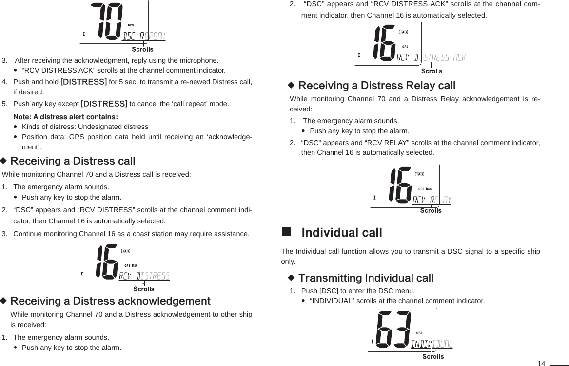 14 After receiving the acknowledgment, reply using the microphone. 3. “RCV DISTRESS ACK” scrolls at the channel comment indicator. Push and hold 4.  [DISTRESS] for 5 sec. to transmit a re-newed Distress call, if desired.Push any key except 5.  [DISTRESS] to cancel the ‘call repeat’ mode.Note: A distress alert contains:Kinds of distress: Undesignated distress Position data: GPS position data held until receiving an ‘acknowledge- ment’.Receiving a Distress call While monitoring Channel 70 and a Distress call is received:The emergency alarm sounds.1. Push any key to stop the alarm. “DSC” appears and “RCV DISTRESS” scrolls at the channel comment indi-2. cator, then Channel 16 is automatically selected.Continue monitoring Channel 16 as a coast station may require assistance.3.  Receiving a Distress acknowledgement While monitoring Channel 70 and a Distress acknowledgement to other ship is received:The emergency alarm sounds.1. Push any key to stop the alarm.  “DSC” appears and “RCV DISTRESS ACK” scrolls at the channel com-2. ment indicator, then Channel 16 is automatically selected.Receiving a Distress Relay call While monitoring Channel 70 and a Distress Relay acknowledgement is re-ceived: The emergency alarm sounds.1. Push any key to stop the alarm. “DSC” appears and “RCV RELAY” scrolls at the channel comment indicator, 2. then Channel 16 is automatically selected. Individual call The Individual call function allows you to transmit a DSC signal to a speciﬁ c ship only.Transmitting Individual call Push [DSC] to enter the DSC menu.1. “INDIVIDUAL” scrolls at the channel comment indicator. 